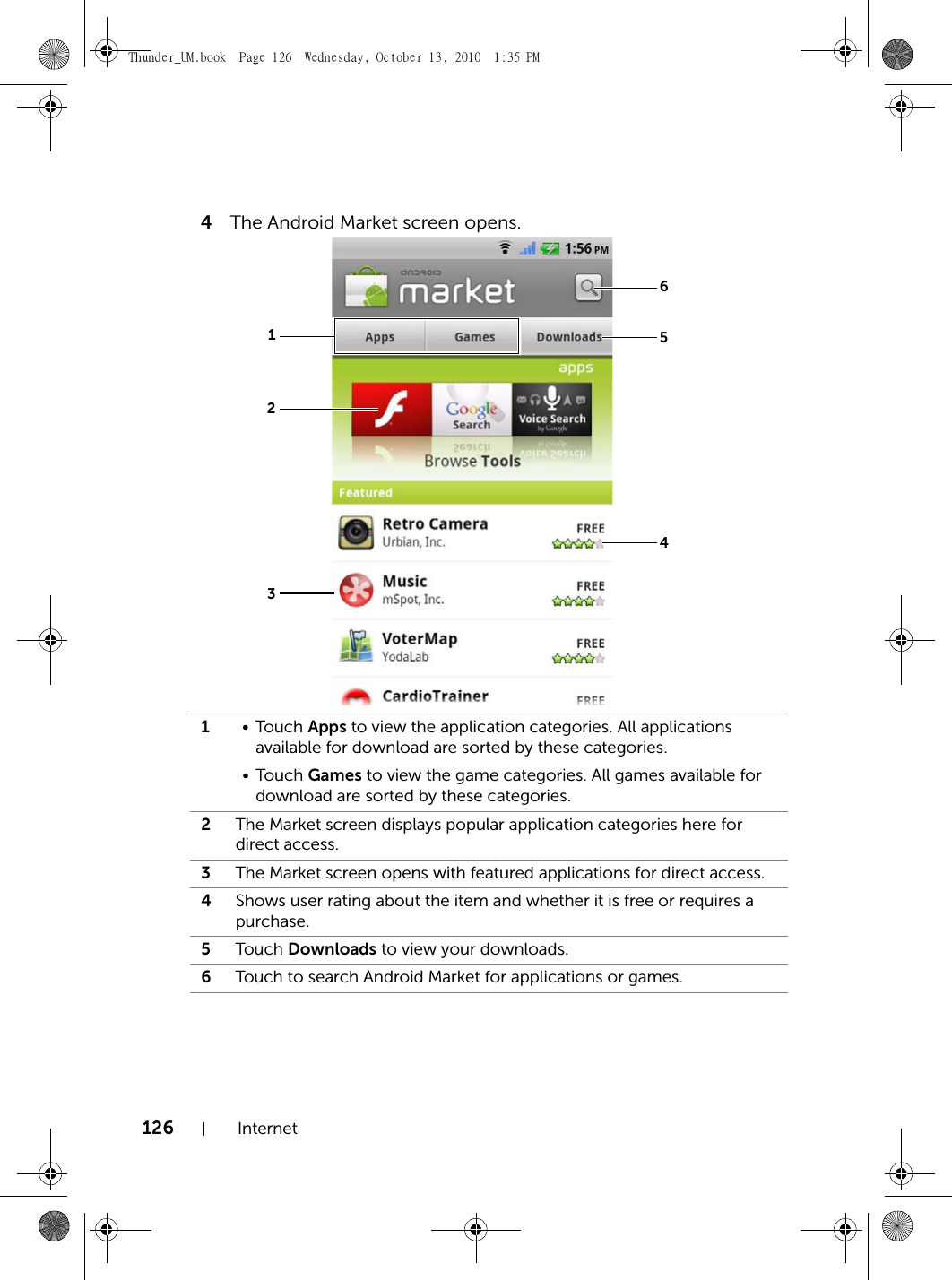 126 Internet4The Android Market screen opens.1•Touch Apps to view the application categories. All applications available for download are sorted by these categories.•Touch Games to view the game categories. All games available for download are sorted by these categories.2The Market screen displays popular application categories here for direct access.3The Market screen opens with featured applications for direct access.4Shows user rating about the item and whether it is free or requires a purchase.5Touch Downloads to view your downloads.6Touch to search Android Market for applications or games.135264Thunder_UM.book  Page 126  Wednesday, October 13, 2010  1:35 PM