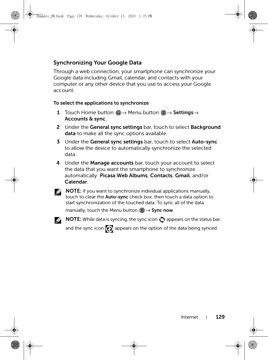 Internet 129Synchronizing Your Google DataThrough a web connection, your smartphone can synchronize your Google data including Gmail, calendar, and contacts with your computer or any other device that you use to access your Google account.To select the applications to synchronize1Touch Home butto n   → Menu button  → Settings→ Accounts &amp; sync.2Under the General sync settings bar, touch to select Background data to make all the sync options available.3Under the General sync settings bar, touch to select Auto-sync to allow the device to automatically synchronize the selected data.4Under the Manage accounts bar, touch your account to select the data that you want the smartphone to synchronize automatically: Picasa Web Albums, Contacts, Gmail, and/or Calendar. NOTE: If you want to synchronize individual applications manually, touch to clear the Auto-sync check box, then touch a data option to start synchronization of the touched data. To sync all of the data manually, touch the Menu button  → Sync now. NOTE: While data is syncing, the sync icon   appears on the status bar, and the sync icon   appears on the option of the data being synced.Thunder_UM.book  Page 129  Wednesday, October 13, 2010  1:35 PM