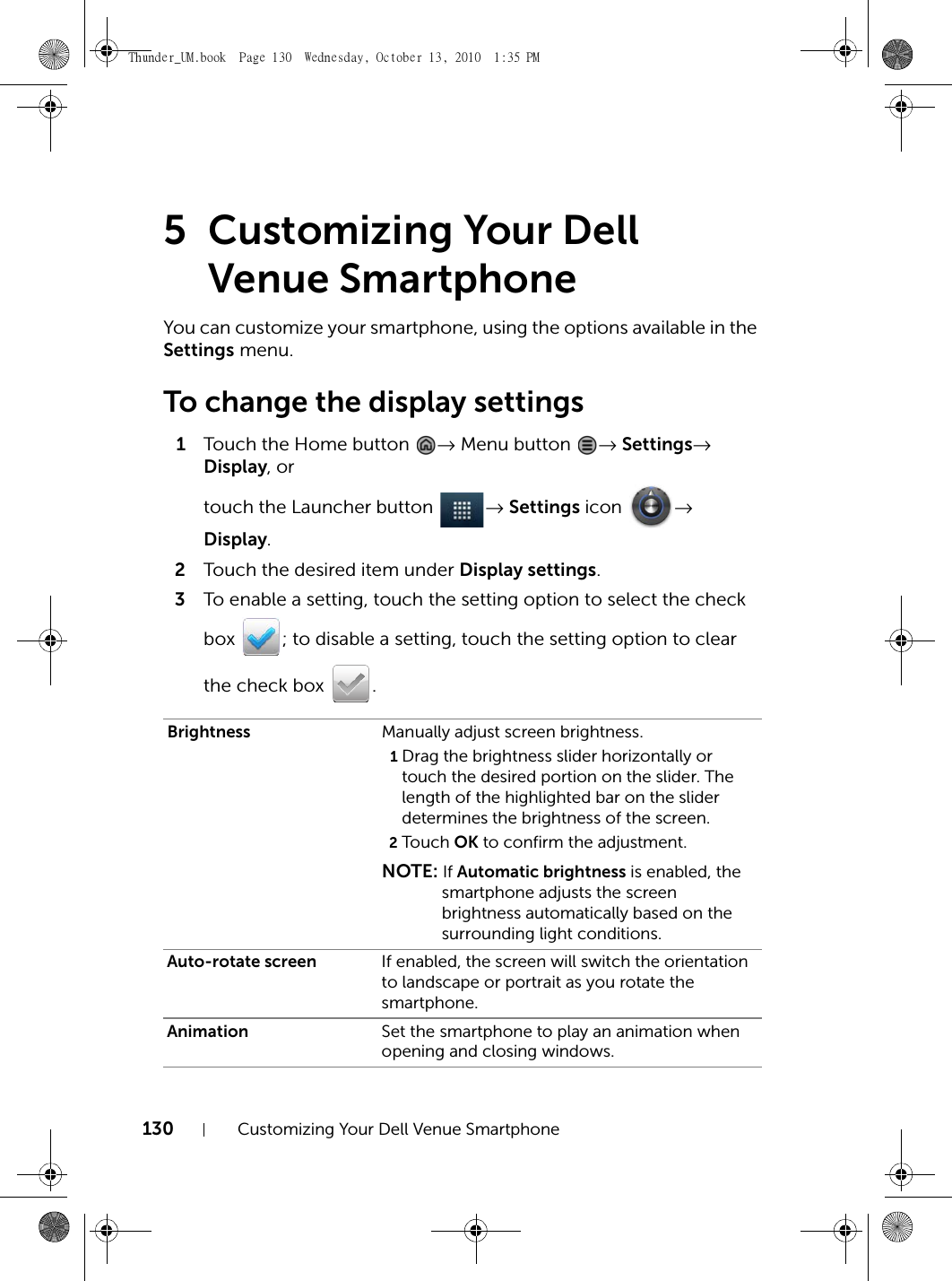 130 Customizing Your Dell Venue Smartphone5 Customizing Your Dell Venue SmartphoneYou can customize your smartphone, using the options available in the Settings menu.To change the display settings1Touch the Home button  → Menu button  → Settings→ Display, or touch the Launcher button  → Settings icon  → Display.2Touch the desired item under Display settings.3To enable a setting, touch the setting option to select the check box  ; to disable a setting, touch the setting option to clear the check box  .Brightness Manually adjust screen brightness.1Drag the brightness slider horizontally or touch the desired portion on the slider. The length of the highlighted bar on the slider determines the brightness of the screen.2Touch  OK to confirm the adjustment.NOTE: If Automatic brightness is enabled, the smartphone adjusts the screen brightness automatically based on the surrounding light conditions.Auto-rotate screen If enabled, the screen will switch the orientation to landscape or portrait as you rotate the smartphone.Animation Set the smartphone to play an animation when opening and closing windows.Thunder_UM.book  Page 130  Wednesday, October 13, 2010  1:35 PM