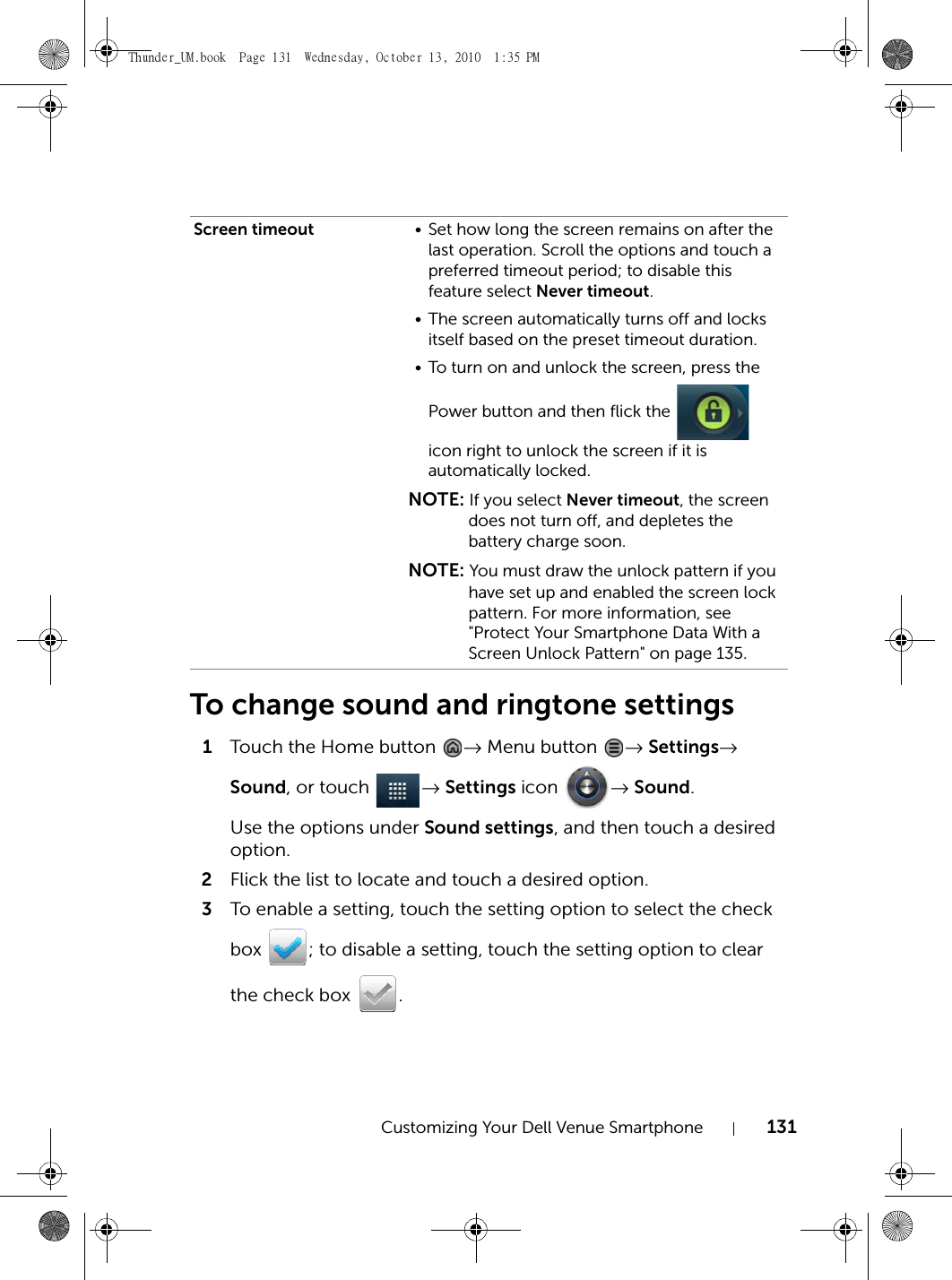 Customizing Your Dell Venue Smartphone 131To change sound and ringtone settings1Touch the Home button  → Menu button  → Settings→ Sound, or touch  → Settings icon  → Sound.Use the options under Sound settings, and then touch a desired option.2Flick the list to locate and touch a desired option.3To enable a setting, touch the setting option to select the check box  ; to disable a setting, touch the setting option to clear the check box  .Screen timeout • Set how long the screen remains on after the last operation. Scroll the options and touch a preferred timeout period; to disable this feature select Never timeout.• The screen automatically turns off and locks itself based on the preset timeout duration.• To turn on and unlock the screen, press the Power button and then flick the   icon right to unlock the screen if it is automatically locked.NOTE: If you select Never timeout, the screen does not turn off, and depletes the battery charge soon.NOTE: You must draw the unlock pattern if you have set up and enabled the screen lock pattern. For more information, see &quot;Protect Your Smartphone Data With a Screen Unlock Pattern&quot; on page 135.Thunder_UM.book  Page 131  Wednesday, October 13, 2010  1:35 PM