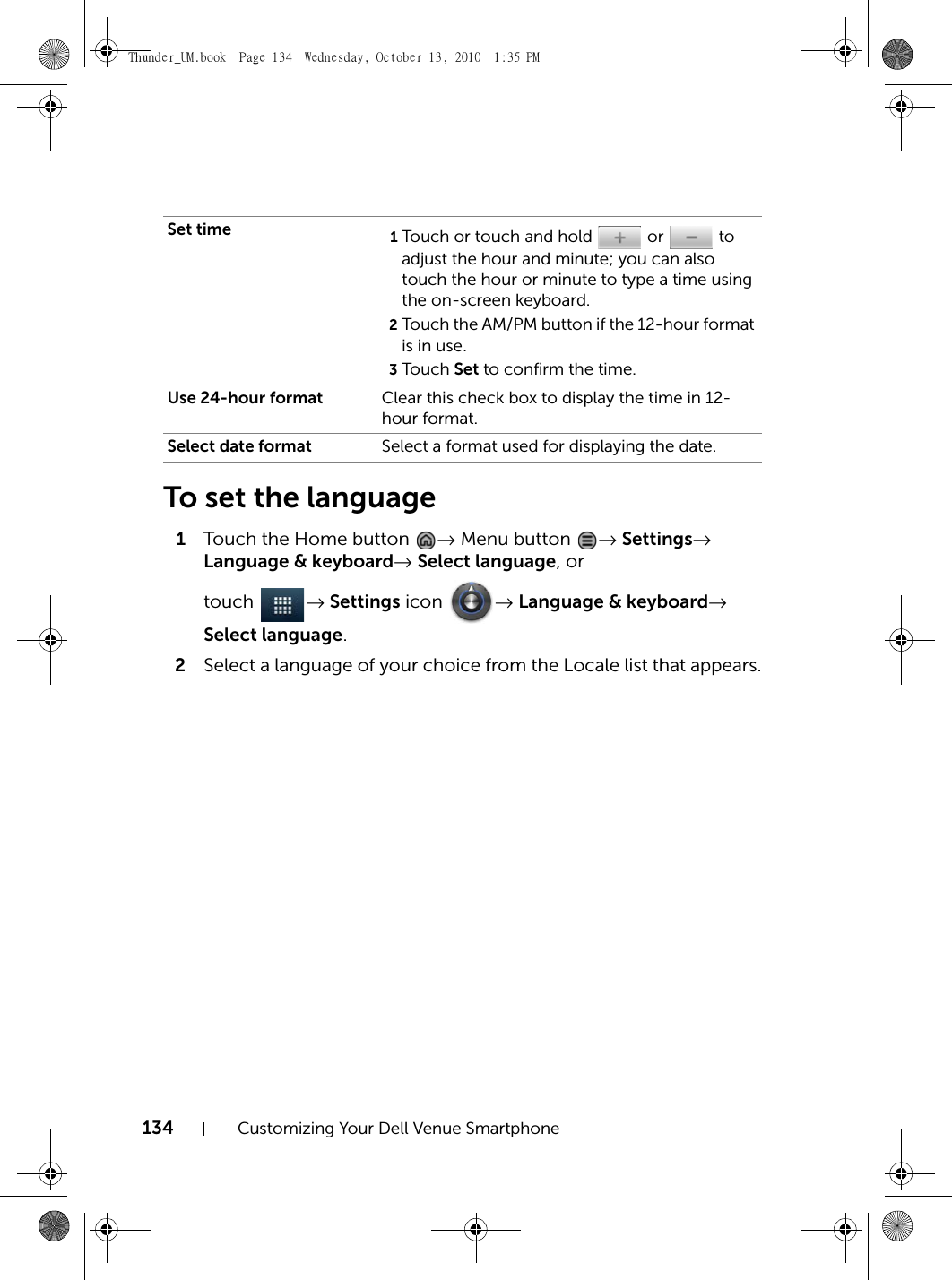 134 Customizing Your Dell Venue SmartphoneTo set the language1Touch the Home button  → Menu button  → Settings→ Language &amp; keyboard→ Select language, or touch  → Settings icon  → Language &amp; keyboard→ Select language.2Select a language of your choice from the Locale list that appears.Set time 1Touch or touch and hold   or   to adjust the hour and minute; you can also touch the hour or minute to type a time using the on-screen keyboard.2Touch the AM/PM button if the 12-hour format is in use.3Touch  Set to confirm the time.Use 24-hour format Clear this check box to display the time in 12-hour format.Select date format Select a format used for displaying the date.Thunder_UM.book  Page 134  Wednesday, October 13, 2010  1:35 PM