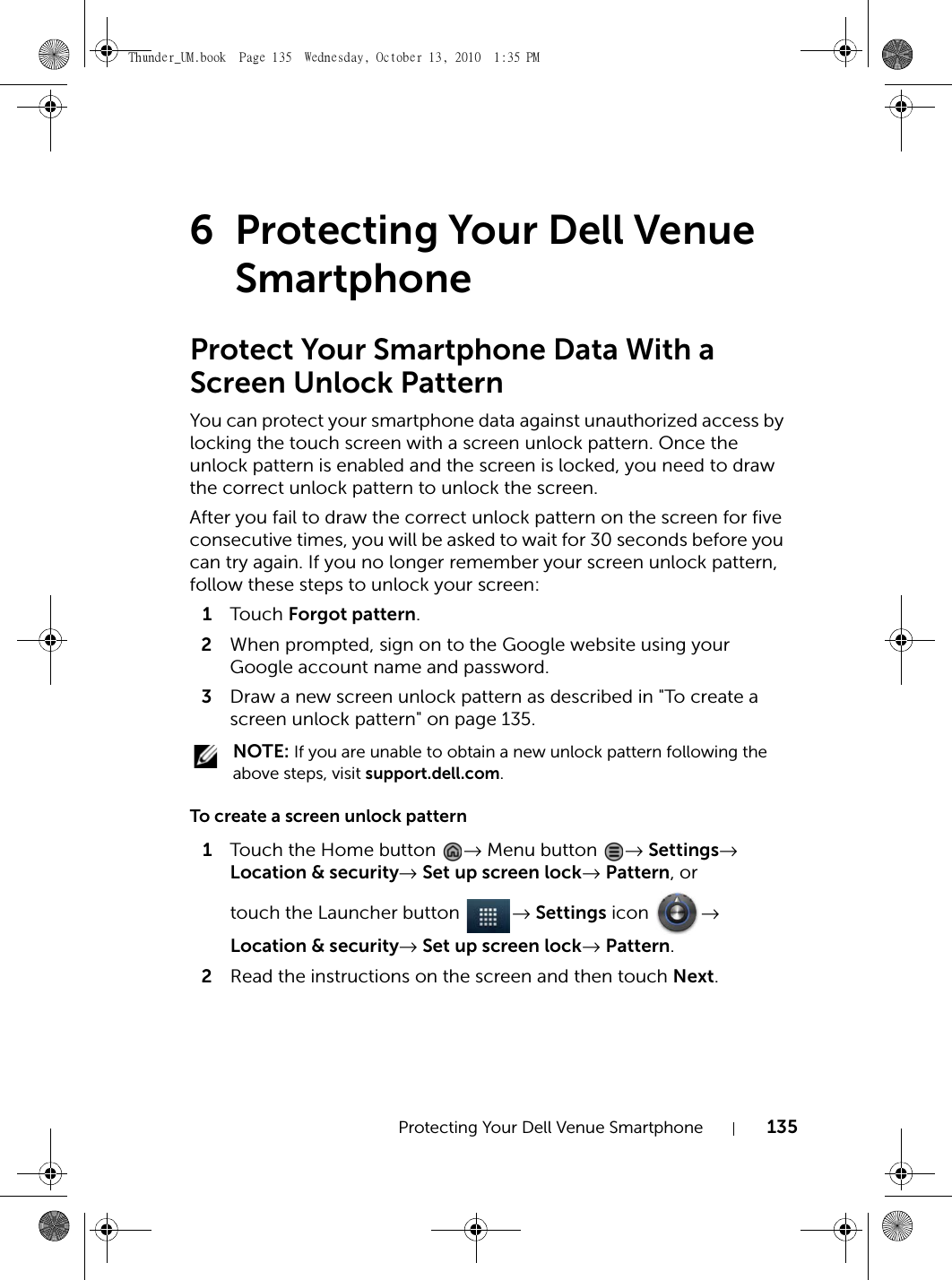 Protecting Your Dell Venue Smartphone 1356 Protecting Your Dell Venue SmartphoneProtect Your Smartphone Data With a Screen Unlock PatternYou can protect your smartphone data against unauthorized access by locking the touch screen with a screen unlock pattern. Once the unlock pattern is enabled and the screen is locked, you need to draw the correct unlock pattern to unlock the screen.After you fail to draw the correct unlock pattern on the screen for five consecutive times, you will be asked to wait for 30 seconds before you can try again. If you no longer remember your screen unlock pattern, follow these steps to unlock your screen:1Touch  Forgot pattern.2When prompted, sign on to the Google website using your Google account name and password.3Draw a new screen unlock pattern as described in &quot;To create a screen unlock pattern&quot; on page 135. NOTE: If you are unable to obtain a new unlock pattern following the above steps, visit support.dell.com.To create a screen unlock pattern1Touch the Home button  → Menu button  → Settings→ Location &amp; security→ Set up screen lock→ Pattern, or touch the Launcher button  → Settings icon  → Location &amp; security→ Set up screen lock→ Pattern.2Read the instructions on the screen and then touch Next.Thunder_UM.book  Page 135  Wednesday, October 13, 2010  1:35 PM