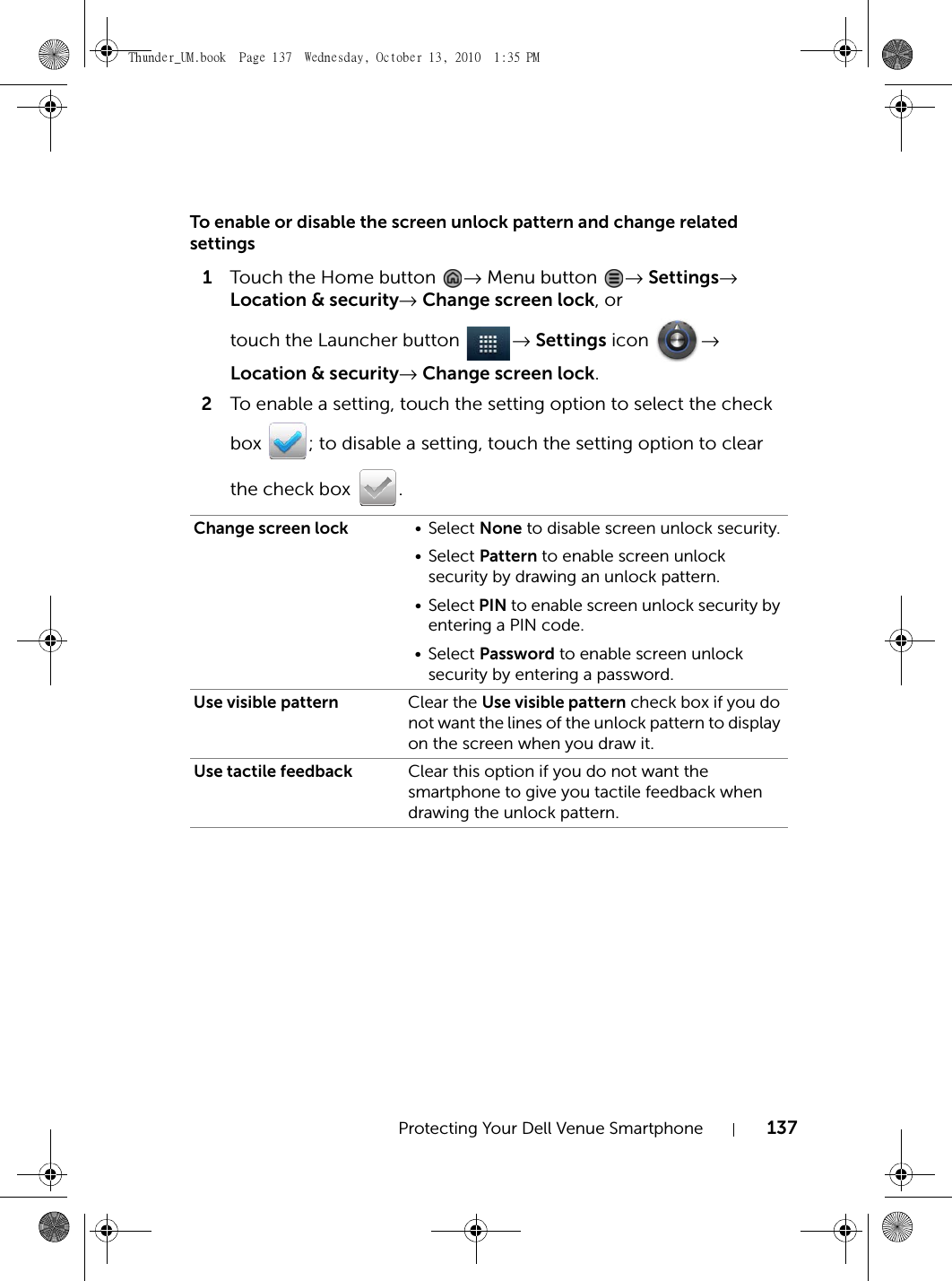 Protecting Your Dell Venue Smartphone 137To enable or disable the screen unlock pattern and change related settings1Touch the Home button  → Menu button  → Settings→ Location &amp; security→ Change screen lock, or touch the Launcher button  → Settings icon  → Location &amp; security→ Change screen lock.2To enable a setting, touch the setting option to select the check box  ; to disable a setting, touch the setting option to clear the check box  .Change screen lock • Select None to disable screen unlock security.• Select Pattern to enable screen unlock security by drawing an unlock pattern.• Select PIN to enable screen unlock security by entering a PIN code.• Select Password to enable screen unlock security by entering a password.Use visible pattern Clear the Use visible pattern check box if you do not want the lines of the unlock pattern to display on the screen when you draw it.Use tactile feedback Clear this option if you do not want the smartphone to give you tactile feedback when drawing the unlock pattern.Thunder_UM.book  Page 137  Wednesday, October 13, 2010  1:35 PM