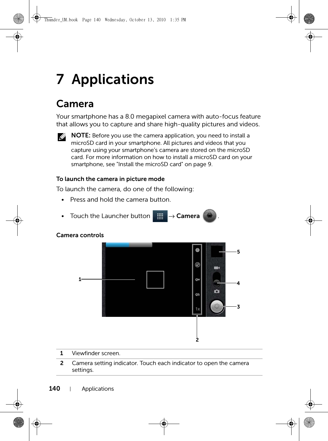 140 Applications7 ApplicationsCameraYour smartphone has a 8.0 megapixel camera with auto-focus feature that allows you to capture and share high-quality pictures and videos. NOTE: Before you use the camera application, you need to install a microSD card in your smartphone. All pictures and videos that you capture using your smartphone’s camera are stored on the microSD card. For more information on how to install a microSD card on your smartphone, see &quot;Install the microSD card&quot; on page 9.To launch the camera in picture modeTo launch the camera, do one of the following:• Press and hold the camera button.• Touch the Launcher button  → Camera .Camera controls1Viewfinder screen.2Camera setting indicator. Touch each indicator to open the camera settings.12345Thunder_UM.book  Page 140  Wednesday, October 13, 2010  1:35 PM