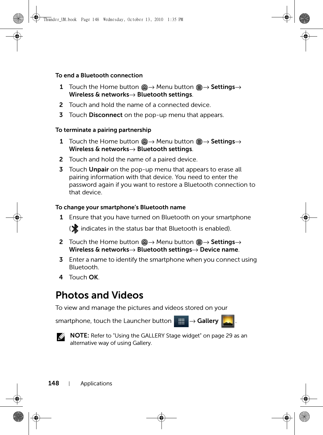 148 ApplicationsTo end a Bluetooth connection1Touch the Home button  → Menu button  → Settings→ Wireless &amp; networks→ Bluetooth settings.2Touch and hold the name of a connected device.3Touch  Disconnect on the pop-up menu that appears.To terminate a pairing partnership1Touch the Home button  → Menu button  → Settings→ Wireless &amp; networks→ Bluetooth settings.2Touch and hold the name of a paired device.3Touch  Unpair on the pop-up menu that appears to erase all pairing information with that device. You need to enter the password again if you want to restore a Bluetooth connection to that device.To change your smartphone’s Bluetooth name1Ensure that you have turned on Bluetooth on your smartphone (  indicates in the status bar that Bluetooth is enabled).2Touch the Home button  → Menu button  → Settings→ Wireless &amp; networks→ Bluetooth settings→ Device name.3Enter a name to identify the smartphone when you connect using Bluetooth.4Touch  OK.Photos and VideosTo view and manage the pictures and videos stored on your smartphone, touch the Launcher button  → Gallery . NOTE: Refer to &quot;Using the GALLERY Stage widget&quot; on page 29 as an alternative way of using Gallery.Thunder_UM.book  Page 148  Wednesday, October 13, 2010  1:35 PM