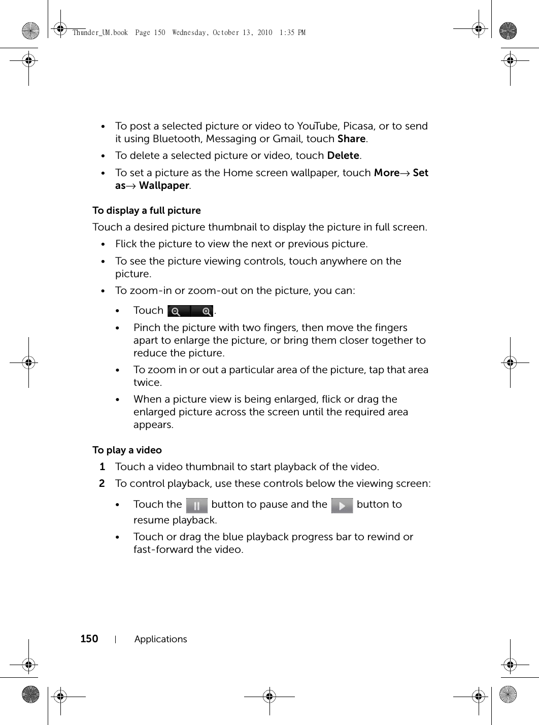 150 Applications• To post a selected picture or video to YouTube, Picasa, or to send it using Bluetooth, Messaging or Gmail, touch Share.• To delete a selected picture or video, touch Delete.• To set a picture as the Home screen wallpaper, touch More→ Set as→ Wallpaper.To display a full pictureTouch a desired picture thumbnail to display the picture in full screen.• Flick the picture to view the next or previous picture.• To see the picture viewing controls, touch anywhere on the picture.• To zoom-in or zoom-out on the picture, you can:•Touch .• Pinch the picture with two fingers, then move the fingers apart to enlarge the picture, or bring them closer together to reduce the picture.• To zoom in or out a particular area of the picture, tap that area twice.• When a picture view is being enlarged, flick or drag the enlarged picture across the screen until the required area appears.To play a video1Touch a video thumbnail to start playback of the video.2To control playback, use these controls below the viewing screen:• Touch the   button to pause and the   button to resume playback.• Touch or drag the blue playback progress bar to rewind or fast-forward the video.Thunder_UM.book  Page 150  Wednesday, October 13, 2010  1:35 PM