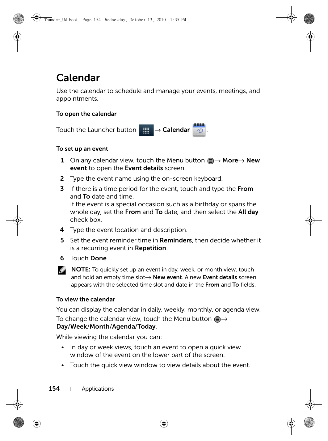 154 ApplicationsCalendarUse the calendar to schedule and manage your events, meetings, and appointments.To open the calendarTouch the Launcher button  → Calendar .To set up an event1On any calendar view, touch the Menu button  → More→ New event to open the Event details screen.2Type the event name using the on-screen keyboard.3If there is a time period for the event, touch and type the From and To date and time.If the event is a special occasion such as a birthday or spans the whole day, set the From and To date, and then select the All day check box.4Type the event location and description.5Set the event reminder time in Reminders, then decide whether it is a recurring event in Repetition.6Touch  Done. NOTE: To quickly set up an event in day, week, or month view, touch and hold an empty time slot→ New event. A new Event details screen appears with the selected time slot and date in the From and To fields.To view the calendarYou can display the calendar in daily, weekly, monthly, or agenda view. To change the calendar view, touch the Menu button  → Day/Week/Month/Agenda/Today.While viewing the calendar you can:• In day or week views, touch an event to open a quick view window of the event on the lower part of the screen.• Touch the quick view window to view details about the event.Thunder_UM.book  Page 154  Wednesday, October 13, 2010  1:35 PM