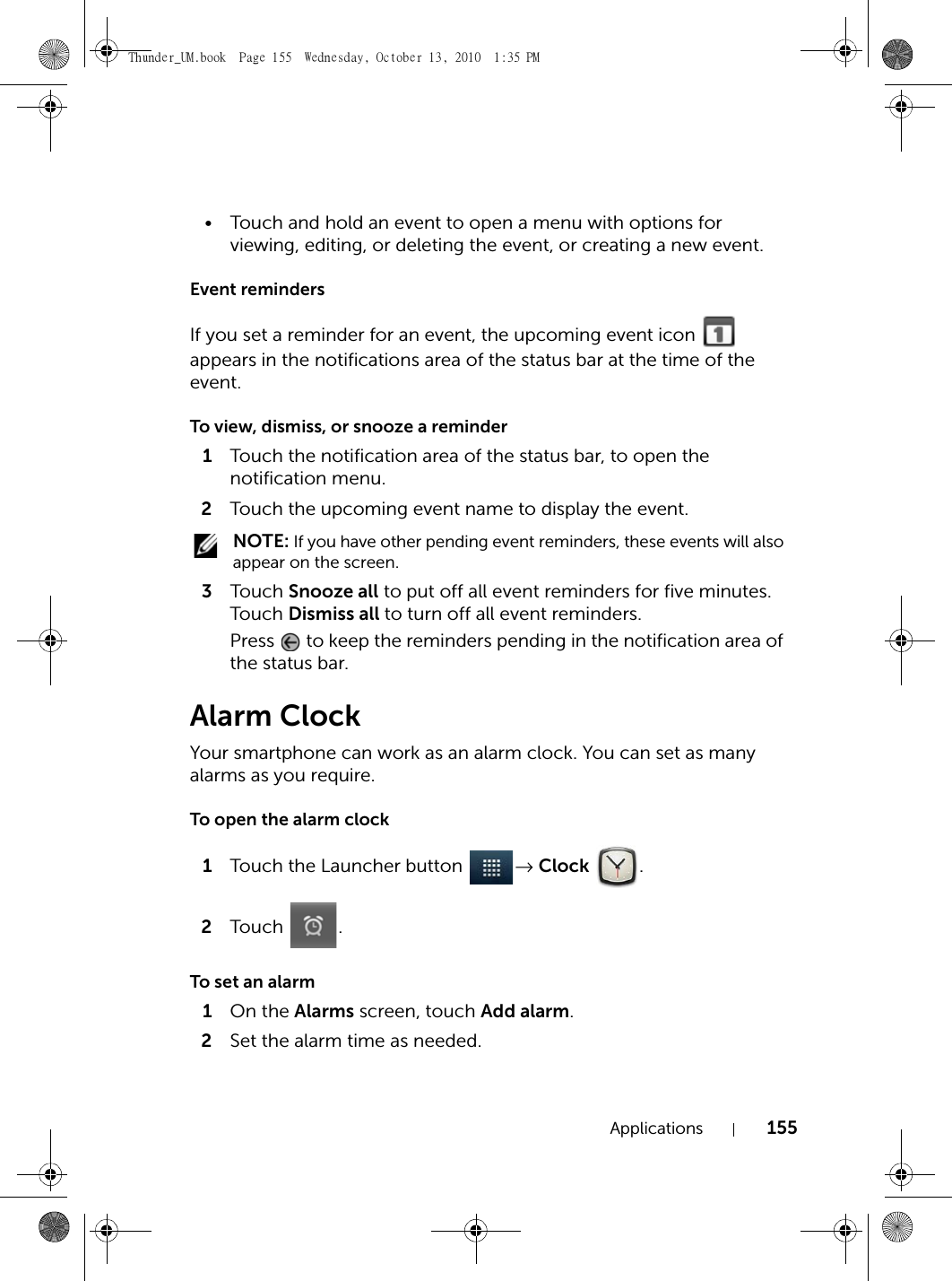 Applications 155• Touch and hold an event to open a menu with options for viewing, editing, or deleting the event, or creating a new event.Event remindersIf you set a reminder for an event, the upcoming event icon   appears in the notifications area of the status bar at the time of the event.To view, dismiss, or snooze a reminder1Touch the notification area of the status bar, to open the notification menu.2Touch the upcoming event name to display the event. NOTE: If you have other pending event reminders, these events will also appear on the screen.3Touch  Snooze all to put off all event reminders for five minutes.Touch  Dismiss all to turn off all event reminders.Press   to keep the reminders pending in the notification area of the status bar.Alarm ClockYour smartphone can work as an alarm clock. You can set as many alarms as you require.To open the alarm clock1Touch the Launcher button  → Clock .2Touch .To set an alarm1On the Alarms screen, touch Add alarm.2Set the alarm time as needed.Thunder_UM.book  Page 155  Wednesday, October 13, 2010  1:35 PM