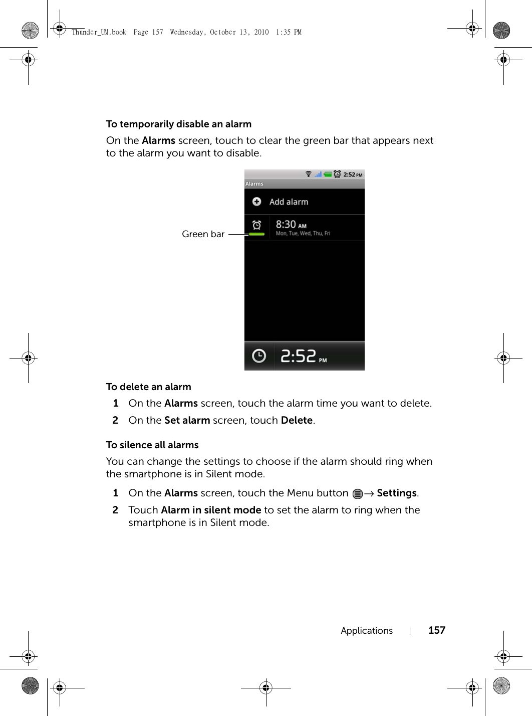 Applications 157To temporarily disable an alarmOn the Alarms screen, touch to clear the green bar that appears next to the alarm you want to disable.To delete an alarm1On the Alarms screen, touch the alarm time you want to delete.2On the Set alarm screen, touch Delete.To silence all alarmsYou can change the settings to choose if the alarm should ring when the smartphone is in Silent mode.1On the Alarms screen, touch the Menu button  → Settings.2Touch  Alarm in silent mode to set the alarm to ring when the smartphone is in Silent mode.Green barThunder_UM.book  Page 157  Wednesday, October 13, 2010  1:35 PM