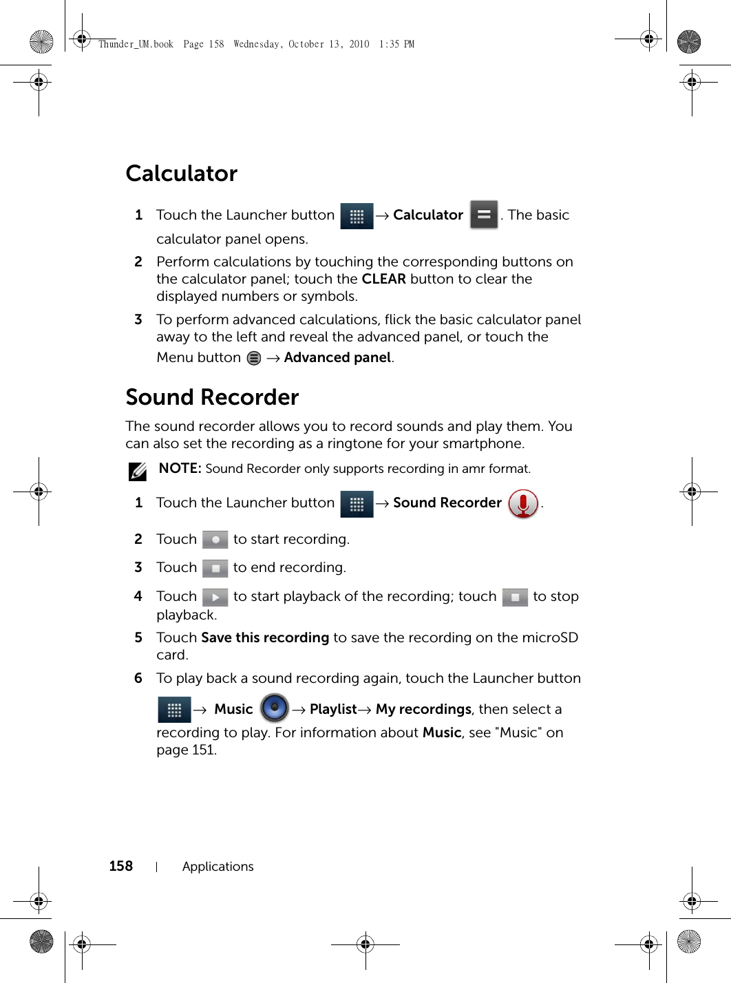 158 ApplicationsCalculator1Touch the Launcher button  → Calculator . The basic calculator panel opens.2Perform calculations by touching the corresponding buttons on the calculator panel; touch the CLEAR button to clear the displayed numbers or symbols.3To perform advanced calculations, flick the basic calculator panel away to the left and reveal the advanced panel, or touch the Menu button   → Advanced panel.Sound RecorderThe sound recorder allows you to record sounds and play them. You can also set the recording as a ringtone for your smartphone. NOTE: Sound Recorder only supports recording in amr format.1Touch the Launcher button  → Sound Recorder .2Touch   to start recording.3Touch   to end recording.4Touch   to start playback of the recording; touch   to stop playback.5Touch  Save this recording to save the recording on the microSD card.6To play back a sound recording again, touch the Launcher button → Music → Playlist→ My recordings, then select a recording to play. For information about Music, see &quot;Music&quot; on page 151.Thunder_UM.book  Page 158  Wednesday, October 13, 2010  1:35 PM