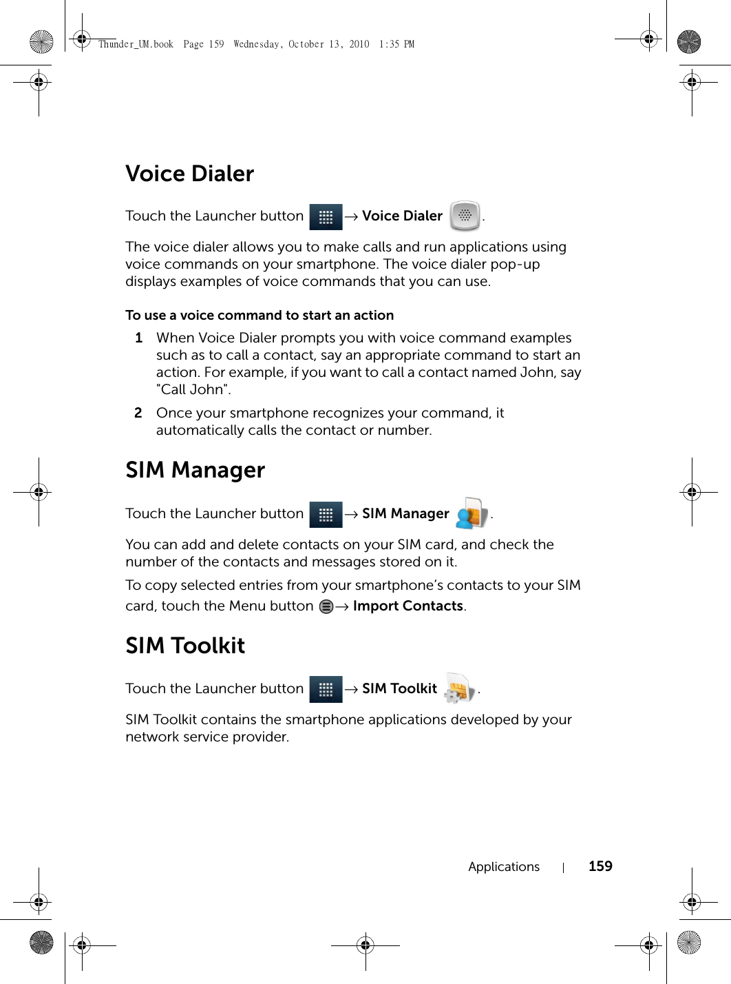 Applications 159Voice DialerTouch the Launcher button  → Voice Dialer .The voice dialer allows you to make calls and run applications using voice commands on your smartphone. The voice dialer pop-up displays examples of voice commands that you can use.To use a voice command to start an action1When Voice Dialer prompts you with voice command examples such as to call a contact, say an appropriate command to start an action. For example, if you want to call a contact named John, say &quot;Call John&quot;.2Once your smartphone recognizes your command, it automatically calls the contact or number.SIM ManagerTouch the Launcher button  → SIM Manager .You can add and delete contacts on your SIM card, and check the number of the contacts and messages stored on it.To copy selected entries from your smartphone’s contacts to your SIM card, touch the Menu button  → Import Contacts.SIM ToolkitTouch the Launcher button  → SIM Toolkit .SIM Toolkit contains the smartphone applications developed by your network service provider.Thunder_UM.book  Page 159  Wednesday, October 13, 2010  1:35 PM