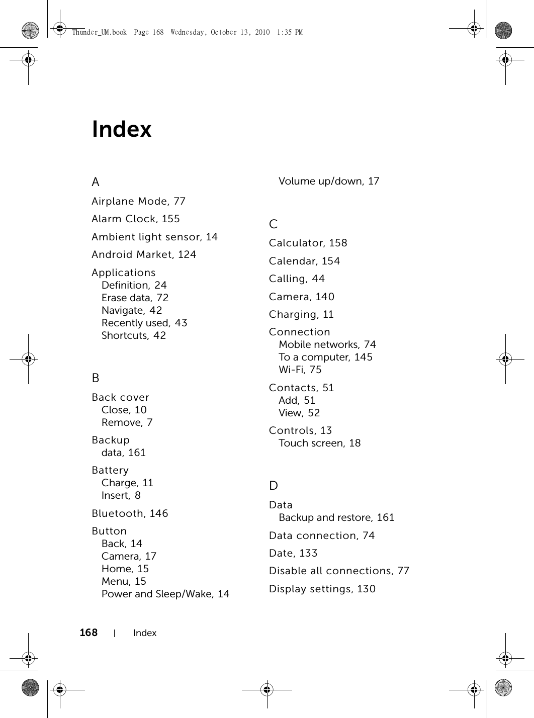 168 IndexIndexAAirplane Mode, 77Alarm Clock, 155Ambient light sensor, 14Android Market, 124ApplicationsDefinition, 24Erase data, 72Navigate, 42Recently used, 43Shortcuts, 42BBack coverClose, 10Remove, 7Backupdata, 161BatteryCharge, 11Insert, 8Bluetooth, 146ButtonBack, 14Camera, 17Home, 15Menu, 15Power and Sleep/Wake, 14Volume up/down, 17CCalculator, 158Calendar, 154Calling, 44Camera, 140Charging, 11ConnectionMobile networks, 74To a com puter, 1 4 5Wi-Fi, 75Contacts, 51Add, 51View, 52Controls, 13Touch screen, 18DDataBackup and restore, 161Data connection, 74Date, 133Disable all connections, 77Display settings, 130Thunder_UM.book  Page 168  Wednesday, October 13, 2010  1:35 PM