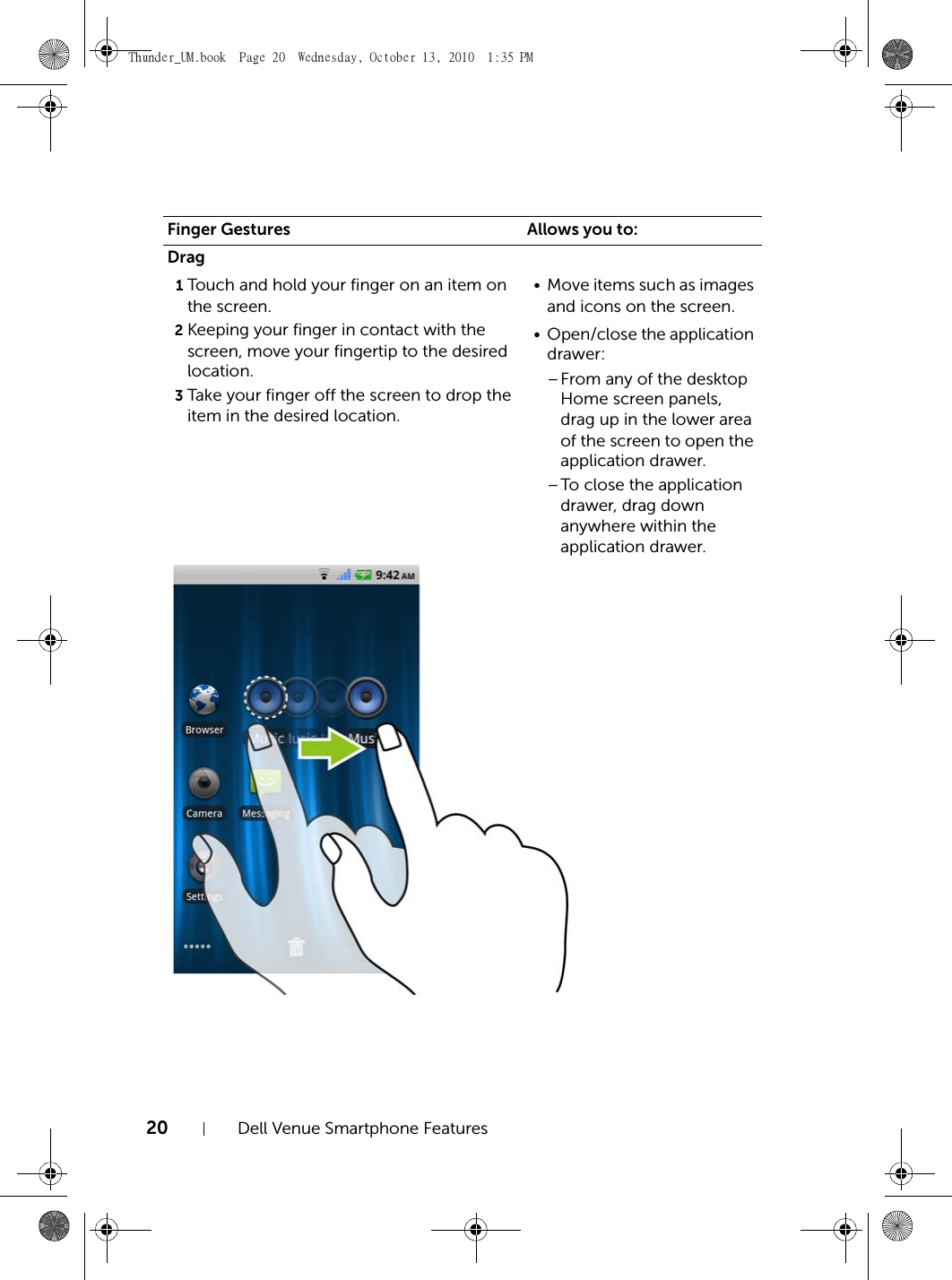 20 Dell Venue Smartphone FeaturesDrag1Touch and hold your finger on an item on the screen.2Keeping your finger in contact with the screen, move your fingertip to the desired location.3Take your finger off the screen to drop the item in the desired location.• Move items such as images and icons on the screen.• Open/close the application drawer:–From any of the desktop Home screen panels, drag up in the lower area of the screen to open the application drawer.–To close the application drawer, drag down anywhere within the application drawer.Finger Gestures Allows you to:Thunder_UM.book  Page 20  Wednesday, October 13, 2010  1:35 PM