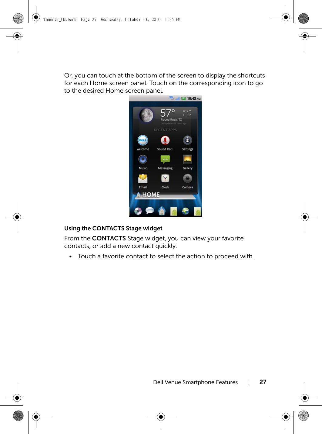 Dell Venue Smartphone Features 27Or, you can touch at the bottom of the screen to display the shortcuts for each Home screen panel. Touch on the corresponding icon to go to the desired Home screen panel.Using the CONTACTS Stage widgetFrom the CONTACTS Stage widget, you can view your favorite contacts, or add a new contact quickly.• Touch a favorite contact to select the action to proceed with.Thunder_UM.book  Page 27  Wednesday, October 13, 2010  1:35 PM