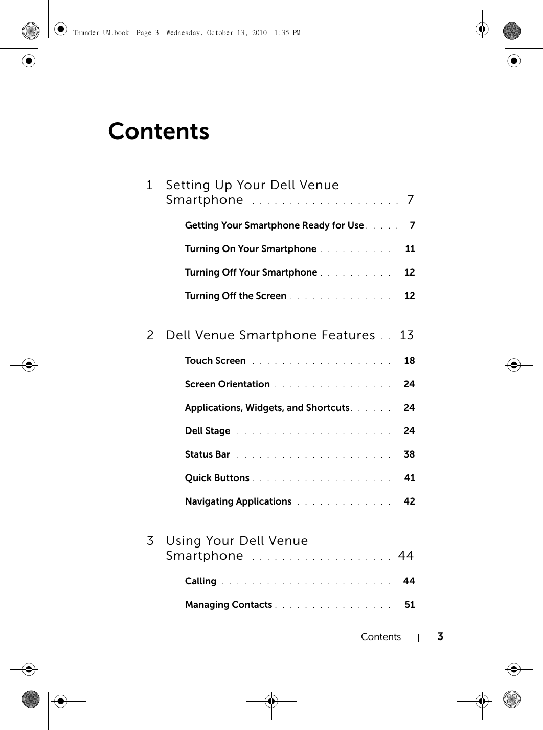 Contents 3Contents1 Setting Up Your Dell Venue Smartphone  . . . . . . . . . . . . . . . . . . . .  7Getting Your Smartphone Ready for Use . . . . .   7Turning On Your Smartphone . . . . . . . . . .   11Turning Off Your Smartphone . . . . . . . . . .   12Turning Off the Screen . . . . . . . . . . . . . .   122 Dell Venue Smartphone Features . .  13Touch Screen  . . . . . . . . . . . . . . . . . . .   18Screen Orientation . . . . . . . . . . . . . . . .   24Applications, Widgets, and Shortcuts. . . . . .   24Dell Stage  . . . . . . . . . . . . . . . . . . . . .   24Status Bar  . . . . . . . . . . . . . . . . . . . . .   38Quick Buttons . . . . . . . . . . . . . . . . . . .   41Navigating Applications  . . . . . . . . . . . . .   423 Using Your Dell Venue Smartphone  . . . . . . . . . . . . . . . . . . .  44Calling  . . . . . . . . . . . . . . . . . . . . . . .   44Managing Contacts . . . . . . . . . . . . . . . .   51Thunder_UM.book  Page 3  Wednesday, October 13, 2010  1:35 PM