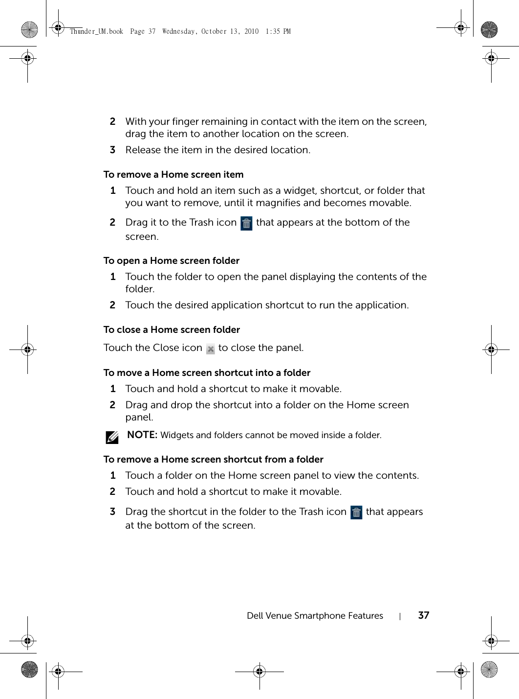 Dell Venue Smartphone Features 372With your finger remaining in contact with the item on the screen, drag the item to another location on the screen.3Release the item in the desired location.To remove a Home screen item1Touch and hold an item such as a widget, shortcut, or folder that you want to remove, until it magnifies and becomes movable.2Drag it to the Trash icon   that appears at the bottom of the screen.To open a Home screen folder1Touch the folder to open the panel displaying the contents of the folder.2Touch the desired application shortcut to run the application.To close a Home screen folderTouch the Close icon   to close the panel.To move a Home screen shortcut into a folder1Touch and hold a shortcut to make it movable.2Drag and drop the shortcut into a folder on the Home screen panel. NOTE: Widgets and folders cannot be moved inside a folder.To remove a Home screen shortcut from a folder1Touch a folder on the Home screen panel to view the contents.2Touch and hold a shortcut to make it movable.3Drag the shortcut in the folder to the Trash icon   that appears at the bottom of the screen.Thunder_UM.book  Page 37  Wednesday, October 13, 2010  1:35 PM
