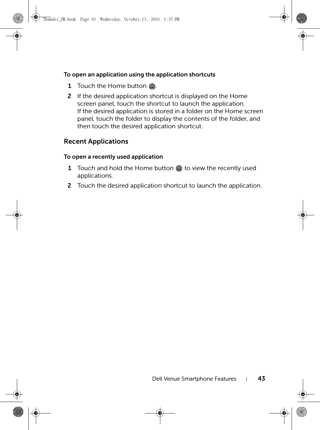 Dell Venue Smartphone Features 43To open an application using the application shortcuts1Touch the Home button  .2If the desired application shortcut is displayed on the Home screen panel, touch the shortcut to launch the application.If the desired application is stored in a folder on the Home screen panel, touch the folder to display the contents of the folder, and then touch the desired application shortcut.Recent ApplicationsTo open a recently used application1Touch and hold the Home button   to view the recently used applications.2Touch the desired application shortcut to launch the application.Thunder_UM.book  Page 43  Wednesday, October 13, 2010  1:35 PM