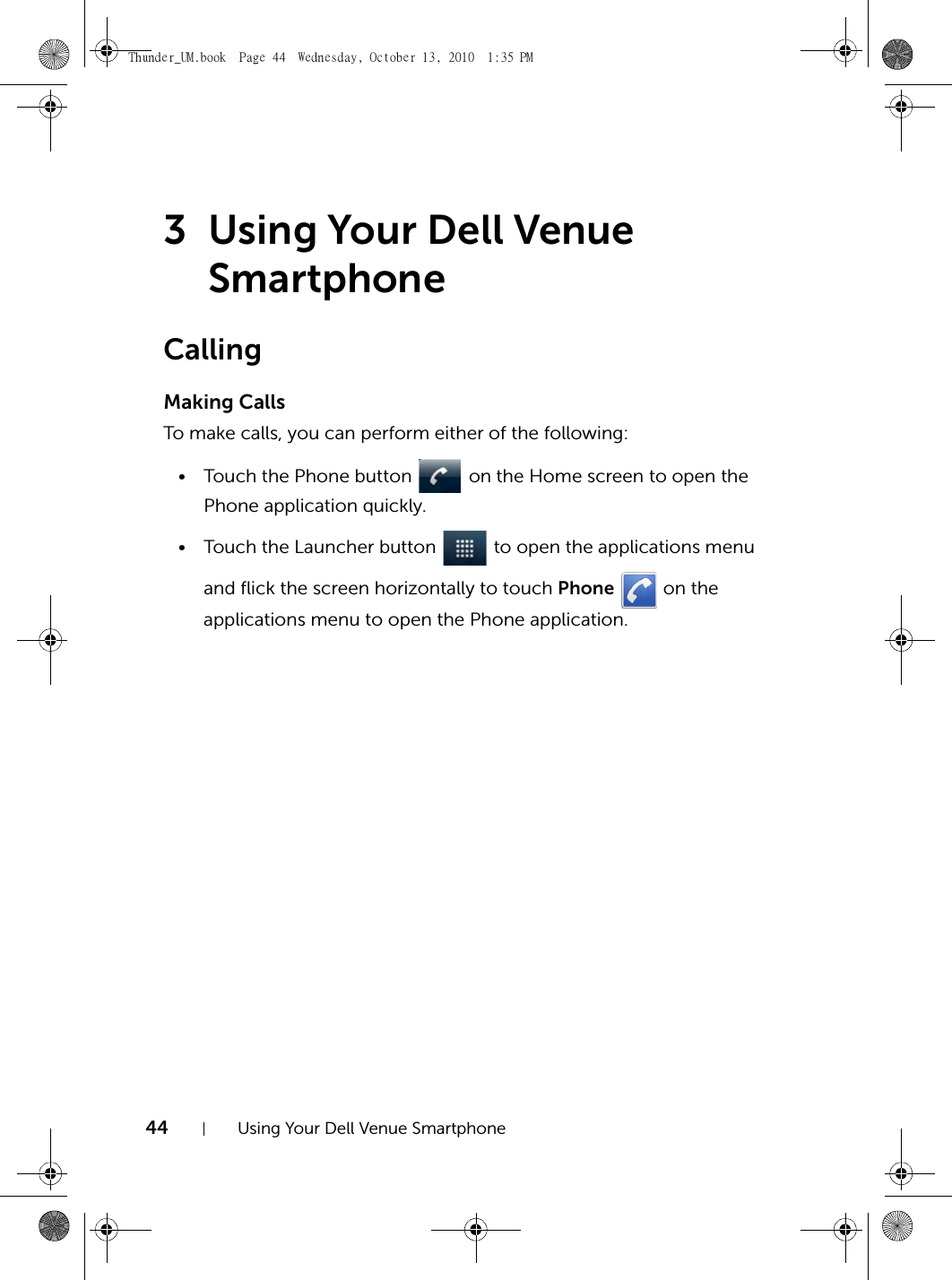 44 Using Your Dell Venue Smartphone3 Using Your Dell Venue SmartphoneCallingMaking CallsTo make calls, you can perform either of the following:• Touch the Phone button   on the Home screen to open the Phone application quickly.• Touch the Launcher button   to open the applications menu and flick the screen horizontally to touch Phone   on the applications menu to open the Phone application.Thunder_UM.book  Page 44  Wednesday, October 13, 2010  1:35 PM