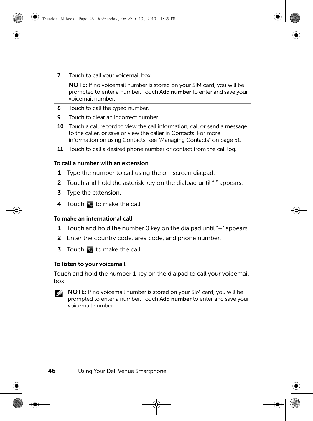 46 Using Your Dell Venue SmartphoneTo call a number with an extension1Type the number to call using the on-screen dialpad.2Touch and hold the asterisk key on the dialpad until “,” appears.3Type the extension.4Touch   to make the call.To make an international call1Touch and hold the number 0 key on the dialpad until &quot;+&quot; appears. 2Enter the country code, area code, and phone number.3Touch   to make the call.To listen to your voicemailTouch and hold the number 1 key on the dialpad to call your voicemail box. NOTE: If no voicemail number is stored on your SIM card, you will be prompted to enter a number. Touch Add number to enter and save your voicemail number.7Touch to call your voicemail box.NOTE: If no voicemail number is stored on your SIM card, you will be prompted to enter a number. Touch Add number to enter and save your voicemail number.8Touch to call the typed number.9Touch to clear an incorrect number.10 Touch a call record to view the call information, call or send a message to the caller, or save or view the caller in Contacts. For more information on using Contacts, see &quot;Managing Contacts&quot; on page 51.11 Touch to call a desired phone number or contact from the call log.Thunder_UM.book  Page 46  Wednesday, October 13, 2010  1:35 PM