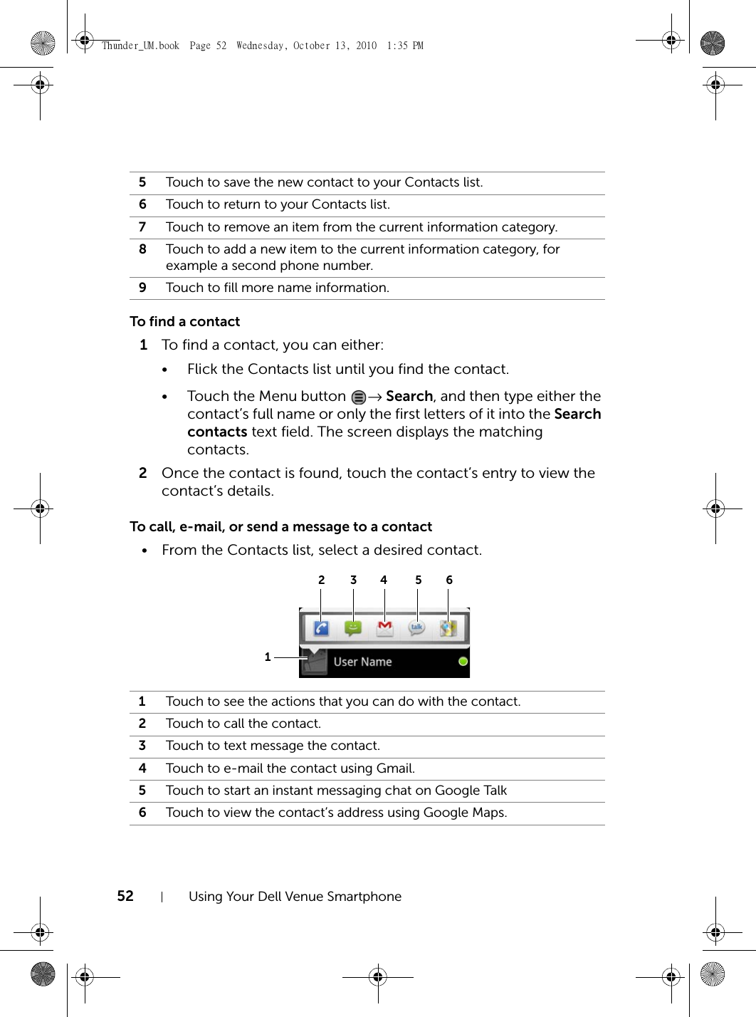 52 Using Your Dell Venue SmartphoneTo find a contact1To find a contact, you can either:• Flick the Contacts list until you find the contact.• Touch the Menu button  → Search, and then type either the contact’s full name or only the first letters of it into the Search contacts text field. The screen displays the matching contacts.2Once the contact is found, touch the contact’s entry to view the contact’s details.To call, e-mail, or send a message to a contact• From the Contacts list, select a desired contact.5Touch to save the new contact to your Contacts list.6Touch to return to your Contacts list.7Touch to remove an item from the current information category.8Touch to add a new item to the current information category, for example a second phone number.9Touch to fill more name information.1Touch to see the actions that you can do with the contact.2Touch to call the contact.3Touch to text message the contact.4Touch to e-mail the contact using Gmail.5Touch to start an instant messaging chat on Google Talk6Touch to view the contact’s address using Google Maps.1234 56Thunder_UM.book  Page 52  Wednesday, October 13, 2010  1:35 PM