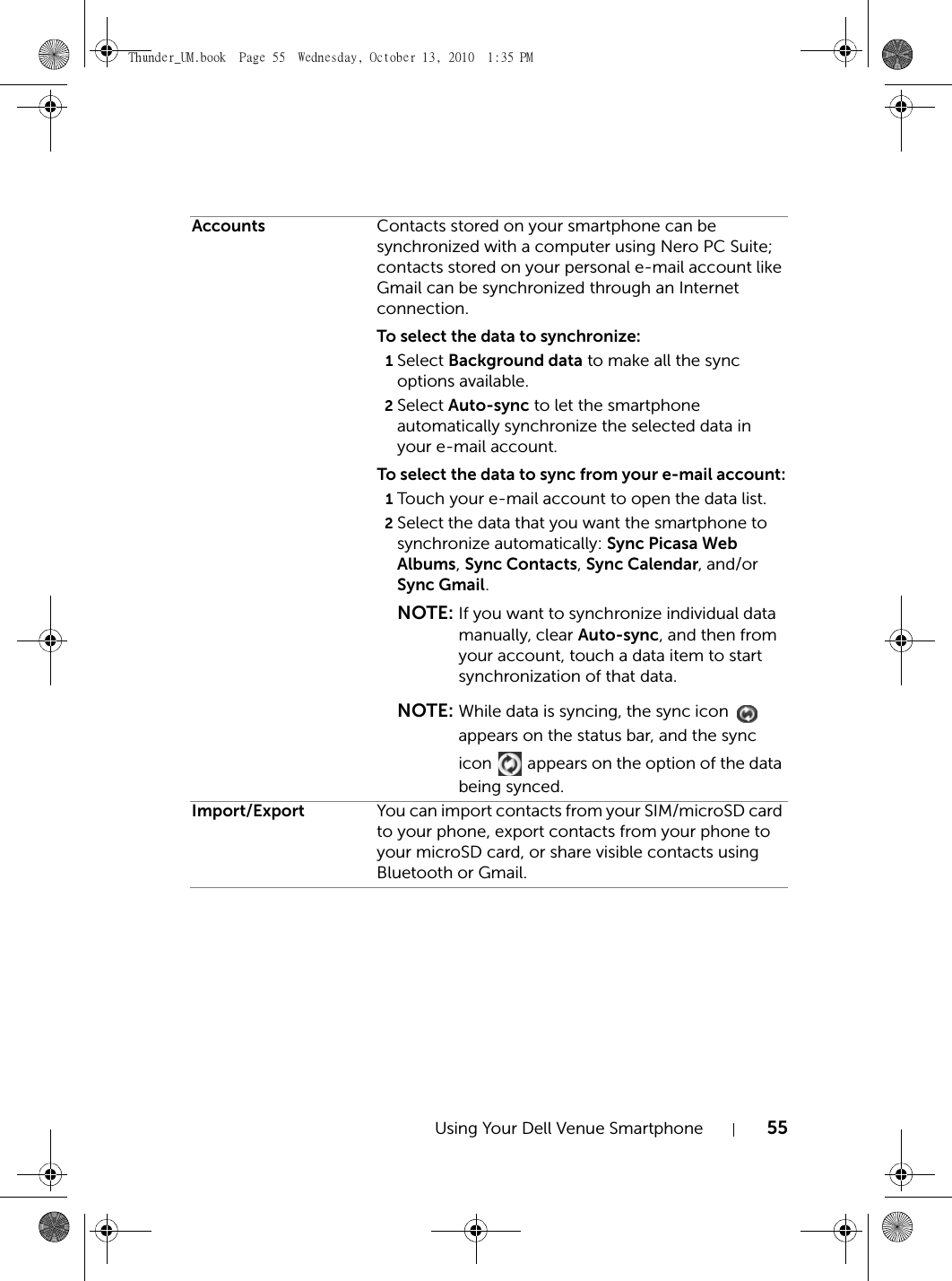 Using Your Dell Venue Smartphone 55Accounts Contacts stored on your smartphone can be synchronized with a computer using Nero PC Suite; contacts stored on your personal e-mail account like Gmail can be synchronized through an Internet connection.To select the data to synchronize:1Select Background data to make all the sync options available.2Select Auto-sync to let the smartphone automatically synchronize the selected data in your e-mail account.To select the data to sync from your e-mail account:1Touch your e-mail account to open the data list.2Select the data that you want the smartphone to synchronize automatically: Sync Picasa Web Albums, Sync Contacts, Sync Calendar, and/or Sync Gmail.NOTE: If you want to synchronize individual data manually, clear Auto-sync, and then from your account, touch a data item to start synchronization of that data.NOTE: While data is syncing, the sync icon   appears on the status bar, and the sync icon   appears on the option of the data being synced.Import/Export You can import contacts from your SIM/microSD card to your phone, export contacts from your phone to your microSD card, or share visible contacts using Bluetooth or Gmail.Thunder_UM.book  Page 55  Wednesday, October 13, 2010  1:35 PM