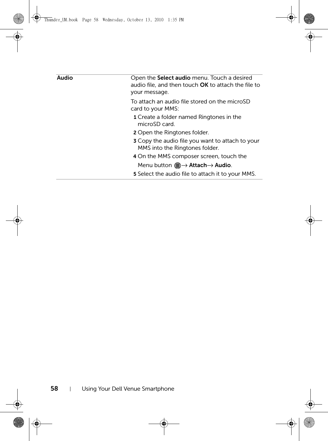 58 Using Your Dell Venue SmartphoneAudio Open the Select audio menu. Touch a desired audio file, and then touch OK to attach the file to your message.To attach an audio file stored on the microSD card to your MMS:1Create a folder named Ringtones in the microSD card.2Open the Ringtones folder.3Copy the audio file you want to attach to your MMS into the Ringtones folder.4On the MMS composer screen, touch the Menu button  → Attach→ Audio.5Select the audio file to attach it to your MMS.Thunder_UM.book  Page 58  Wednesday, October 13, 2010  1:35 PM