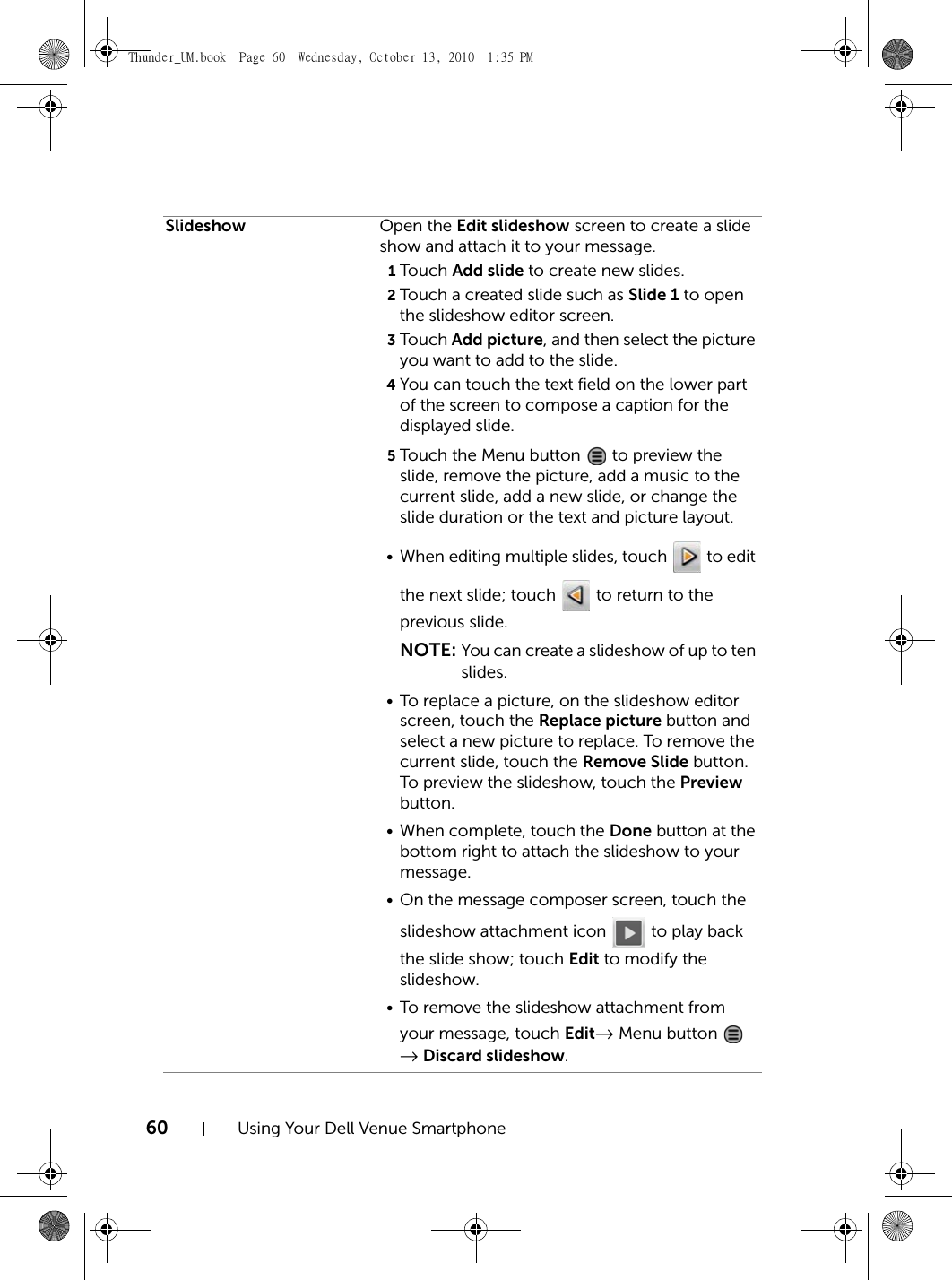 60 Using Your Dell Venue SmartphoneSlideshow Open the Edit slideshow screen to create a slide show and attach it to your message. 1Touch Add slide to create new slides.2Touch a created slide such as Slide 1 to open the slideshow editor screen.3Touch Add picture, and then select the picture you want to add to the slide.4You can touch the text field on the lower part of the screen to compose a caption for the displayed slide.5Touch the Menu button   to preview the slide, remove the picture, add a music to the current slide, add a new slide, or change the slide duration or the text and picture layout.• When editing multiple slides, touch   to edit the next slide; touch   to return to the previous slide.NOTE: You can create a slideshow of up to ten slides.• To replace a picture, on the slideshow editor screen, touch the Replace picture button and select a new picture to replace. To remove the current slide, touch the Remove Slide button. To preview the slideshow, touch the Preview button.• When complete, touch the Done button at the bottom right to attach the slideshow to your message.• On the message composer screen, touch the slideshow attachment icon   to play back the slide show; touch Edit to modify the slideshow.• To remove the slideshow attachment from your message, touch Edit→ Menu button   → Discard slideshow.Thunder_UM.book  Page 60  Wednesday, October 13, 2010  1:35 PM