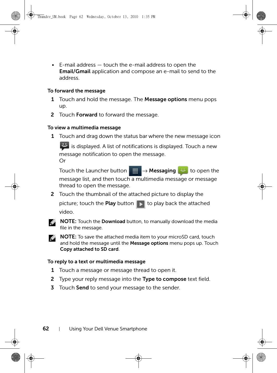 62 Using Your Dell Venue Smartphone• E-mail address — touch the e-mail address to open the Email/Gmail application and compose an e-mail to send to the address.To forward the message1Touch and hold the message. The Message options menu pops up.2Touch  Forward to forward the message.To view a multimedia message1Touch and drag down the status bar where the new message icon  is displayed. A list of notifications is displayed. Touch a new message notification to open the message. OrTouch the Launcher button  → Messaging   to open the message list, and then touch a multimedia message or message thread to open the message.2Touch the thumbnail of the attached picture to display the picture; touch the Play button   to play back the attached video. NOTE: Touch the Download button, to manually download the media file in the message. NOTE: To save the attached media item to your microSD card, touch and hold the message until the Message options menu pops up. Touch Copy attached to SD card.To reply to a text or multimedia message1Touch a message or message thread to open it.2Type your reply message into the Type to compose text field.3Touch  Send to send your message to the sender.Thunder_UM.book  Page 62  Wednesday, October 13, 2010  1:35 PM
