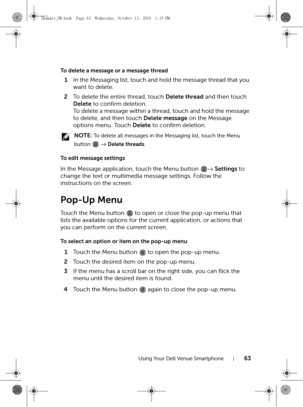 Using Your Dell Venue Smartphone 63To delete a message or a message thread1In the Messaging list, touch and hold the message thread that you want to delete.2To delete the entire thread, touch Delete thread and then touch Delete to confirm deletion.To delete a message within a thread, touch and hold the message to delete, and then touch Delete message on the Message options menu. Touch Delete to confirm deletion. NOTE: To delete all messages in the Messaging list, touch the Menu button  → Delete threads.To edit message settingsIn the Message application, touch the Menu button  → Settings to change the text or multimedia message settings. Follow the instructions on the screen.Pop-Up MenuTouch the Menu button   to open or close the pop-up menu that lists the available options for the current application, or actions that you can perform on the current screen.To select an option or item on the pop-up menu1Touch the Menu button   to open the pop-up menu.2Touch the desired item on the pop-up menu.3If the menu has a scroll bar on the right side, you can flick the menu until the desired item is found.4Touch the Menu button   again to close the pop-up menu.Thunder_UM.book  Page 63  Wednesday, October 13, 2010  1:35 PM