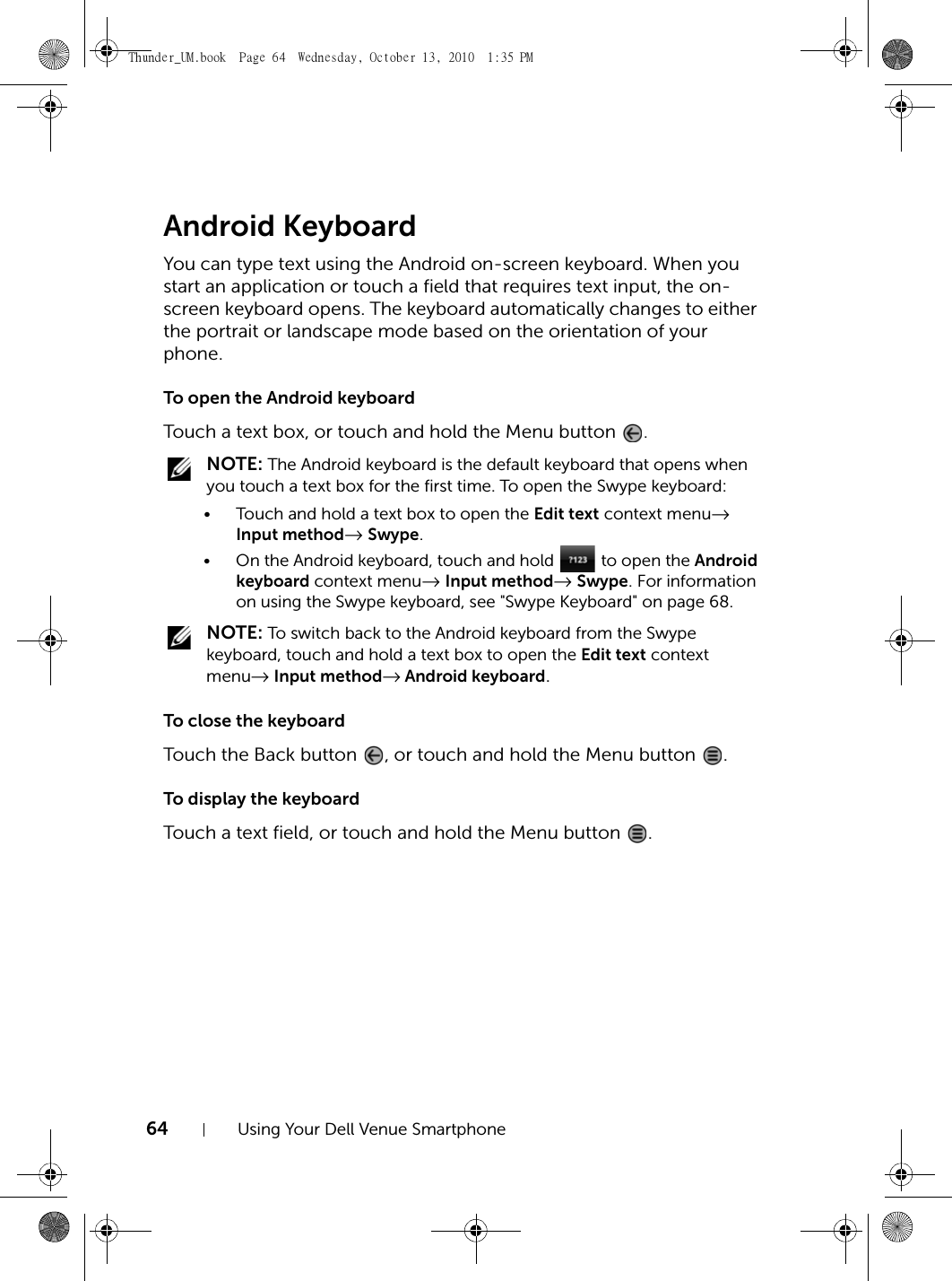 64 Using Your Dell Venue SmartphoneAndroid KeyboardYou can type text using the Android on-screen keyboard. When you start an application or touch a field that requires text input, the on-screen keyboard opens. The keyboard automatically changes to either the portrait or landscape mode based on the orientation of your phone.To open the Android keyboardTouch a text box, or touch and hold the Menu button  . NOTE: The Android keyboard is the default keyboard that opens when you touch a text box for the first time. To open the Swype keyboard:• Touch and hold a text box to open the Edit text context menu→ Input method→ Swype.• On the Android keyboard, touch and hold   to open the Android keyboard context menu→ Input method→ Swype. For information on using the Swype keyboard, see &quot;Swype Keyboard&quot; on page 68. NOTE: To switch back to the Android keyboard from the Swype keyboard, touch and hold a text box to open the Edit text context menu→ Input method→ Android keyboard.To close the keyboardTouch the Back button  , or touch and hold the Menu button  .To display the keyboardTouch a text field, or touch and hold the Menu button  .Thunder_UM.book  Page 64  Wednesday, October 13, 2010  1:35 PM