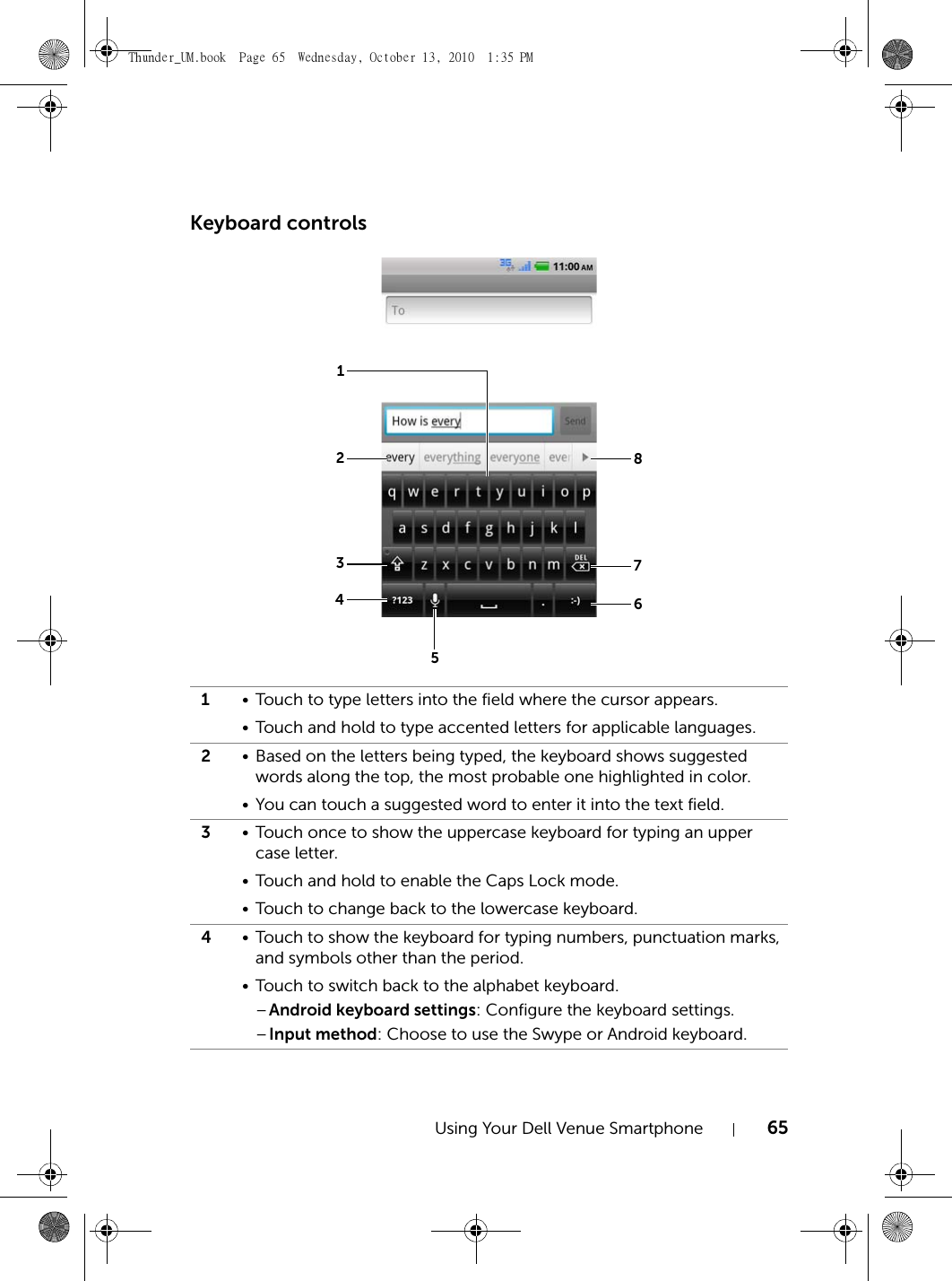 Using Your Dell Venue Smartphone 65Keyboard controls1• Touch to type letters into the field where the cursor appears.• Touch and hold to type accented letters for applicable languages.2• Based on the letters being typed, the keyboard shows suggested words along the top, the most probable one highlighted in color. • You can touch a suggested word to enter it into the text field.3• Touch once to show the uppercase keyboard for typing an upper case letter.• Touch and hold to enable the Caps Lock mode.• Touch to change back to the lowercase keyboard.4• Touch to show the keyboard for typing numbers, punctuation marks, and symbols other than the period.• Touch to switch back to the alphabet keyboard.–Android keyboard settings: Configure the keyboard settings.–Input method: Choose to use the Swype or Android keyboard.12348765Thunder_UM.book  Page 65  Wednesday, October 13, 2010  1:35 PM