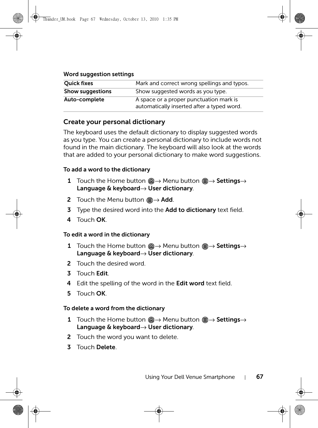 Using Your Dell Venue Smartphone 67Word suggestion settingsCreate your personal dictionaryThe keyboard uses the default dictionary to display suggested words as you type. You can create a personal dictionary to include words not found in the main dictionary. The keyboard will also look at the words that are added to your personal dictionary to make word suggestions.To add a word to the dictionary1Touch the Home button  → Menu button  → Settings→ Language &amp; keyboard→ User dictionary.2Touch the Menu button  → Add.3Type the desired word into the Add to dictionary text field.4Touch  OK.To edit a word in the dictionary1Touch the Home button  → Menu button  → Settings→ Language &amp; keyboard→ User dictionary.2Touch the desired word.3Touch  Edit.4Edit the spelling of the word in the Edit word text field.5Touch  OK.To delete a word from the dictionary1Touch the Home button  → Menu button  → Settings→ Language &amp; keyboard→ User dictionary.2Touch the word you want to delete.3Touch  Delete.Quick fixes Mark and correct wrong spellings and typos.Show suggestions Show suggested words as you type.Auto-complete A space or a proper punctuation mark is automatically inserted after a typed word.Thunder_UM.book  Page 67  Wednesday, October 13, 2010  1:35 PM