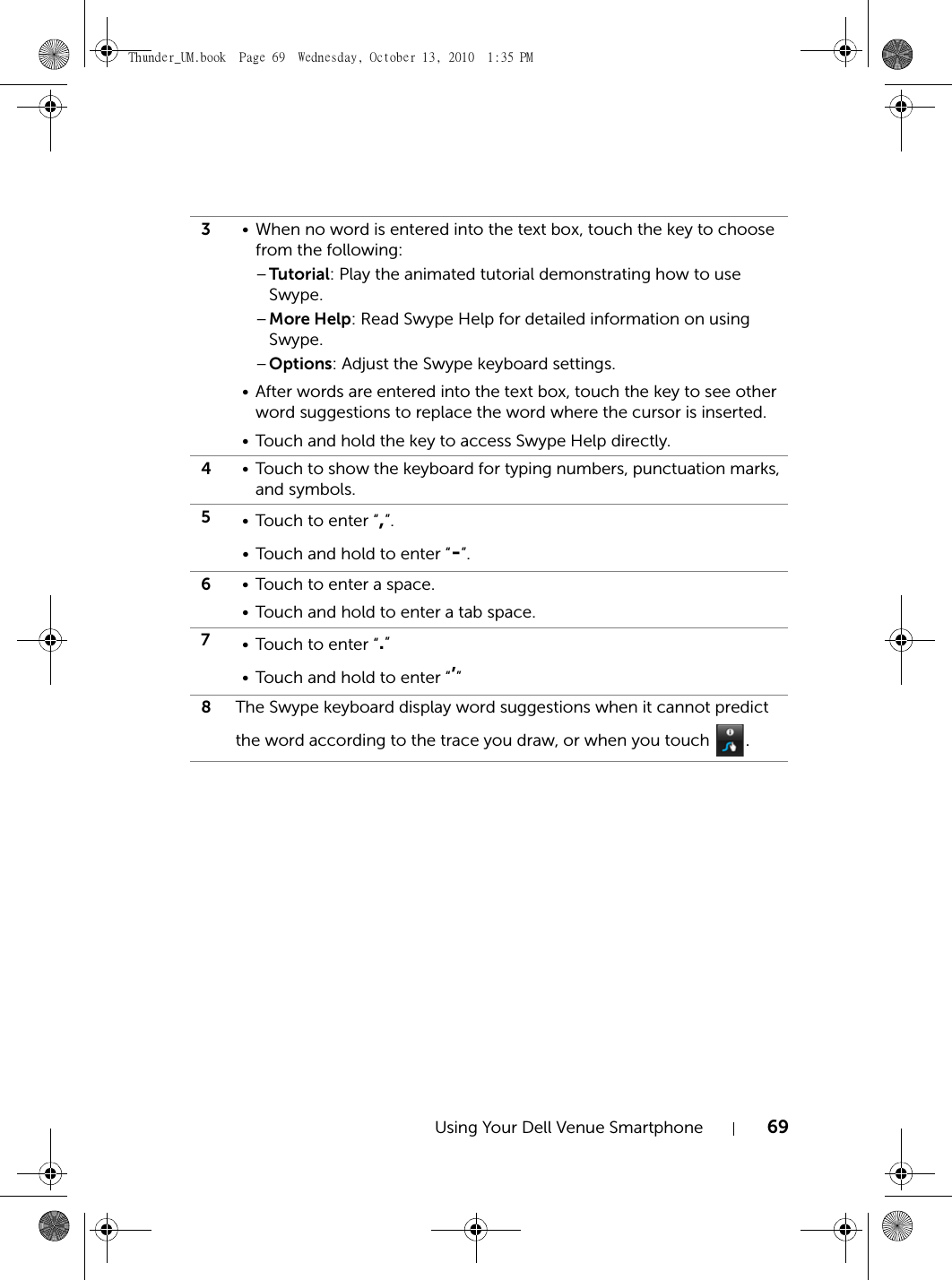 Using Your Dell Venue Smartphone 693• When no word is entered into the text box, touch the key to choose from the following:–Tutorial: Play the animated tutorial demonstrating how to use Swype.–More Help: Read Swype Help for detailed information on using Swype.–Options: Adjust the Swype keyboard settings.• After words are entered into the text box, touch the key to see other word suggestions to replace the word where the cursor is inserted.• Touch and hold the key to access Swype Help directly.4• Touch to show the keyboard for typing numbers, punctuation marks, and symbols.5• Touch to enter “,”.• Touch and hold to enter “-”.6• Touch to enter a space.• Touch and hold to enter a tab space.7• Touch to enter “.”• Touch and hold to enter “’”8The Swype keyboard display word suggestions when it cannot predict the word according to the trace you draw, or when you touch  .Thunder_UM.book  Page 69  Wednesday, October 13, 2010  1:35 PM