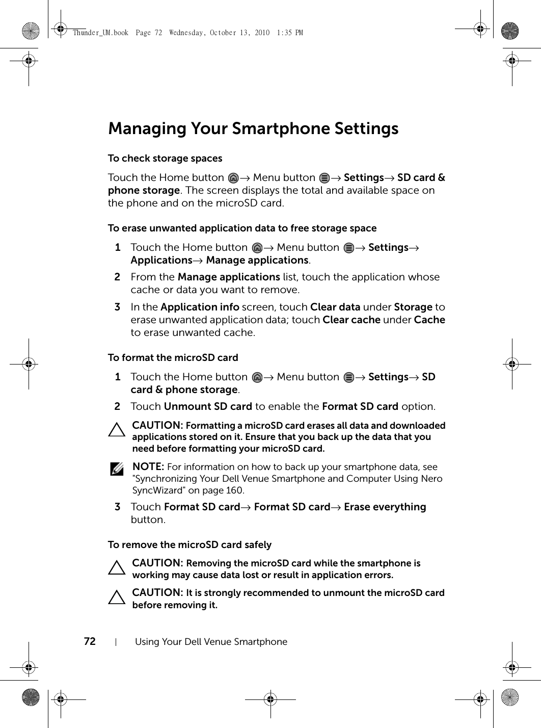 72 Using Your Dell Venue SmartphoneManaging Your Smartphone SettingsTo check storage spacesTouch the Home button  → Menu button  → Settings→ SD card &amp; phone storage. The screen displays the total and available space on the phone and on the microSD card.To erase unwanted application data to free storage space1Touch the Home button  → Menu button  → Settings→ Applications→ Manage applications.2From the Manage applications list, touch the application whose cache or data you want to remove.3In the Application info screen, touch Clear data under Storage to erase unwanted application data; touch Clear cache under Cache to erase unwanted cache.To format the microSD card1Touch the Home button  → Menu button  → Settings→ SD card &amp; phone storage.2Touch  Unmount SD card to enable the Format SD card option. CAUTION: Formatting a microSD card erases all data and downloaded applications stored on it. Ensure that you back up the data that you need before formatting your microSD card. NOTE: For information on how to back up your smartphone data, see &quot;Synchronizing Your Dell Venue Smartphone and Computer Using Nero SyncWizard&quot; on page 160.3Touch  Format SD card→ Format SD card→ Erase everything button.To remove the microSD card safely CAUTION: Removing the microSD card while the smartphone is working may cause data lost or result in application errors. CAUTION: It is strongly recommended to unmount the microSD card before removing it.Thunder_UM.book  Page 72  Wednesday, October 13, 2010  1:35 PM