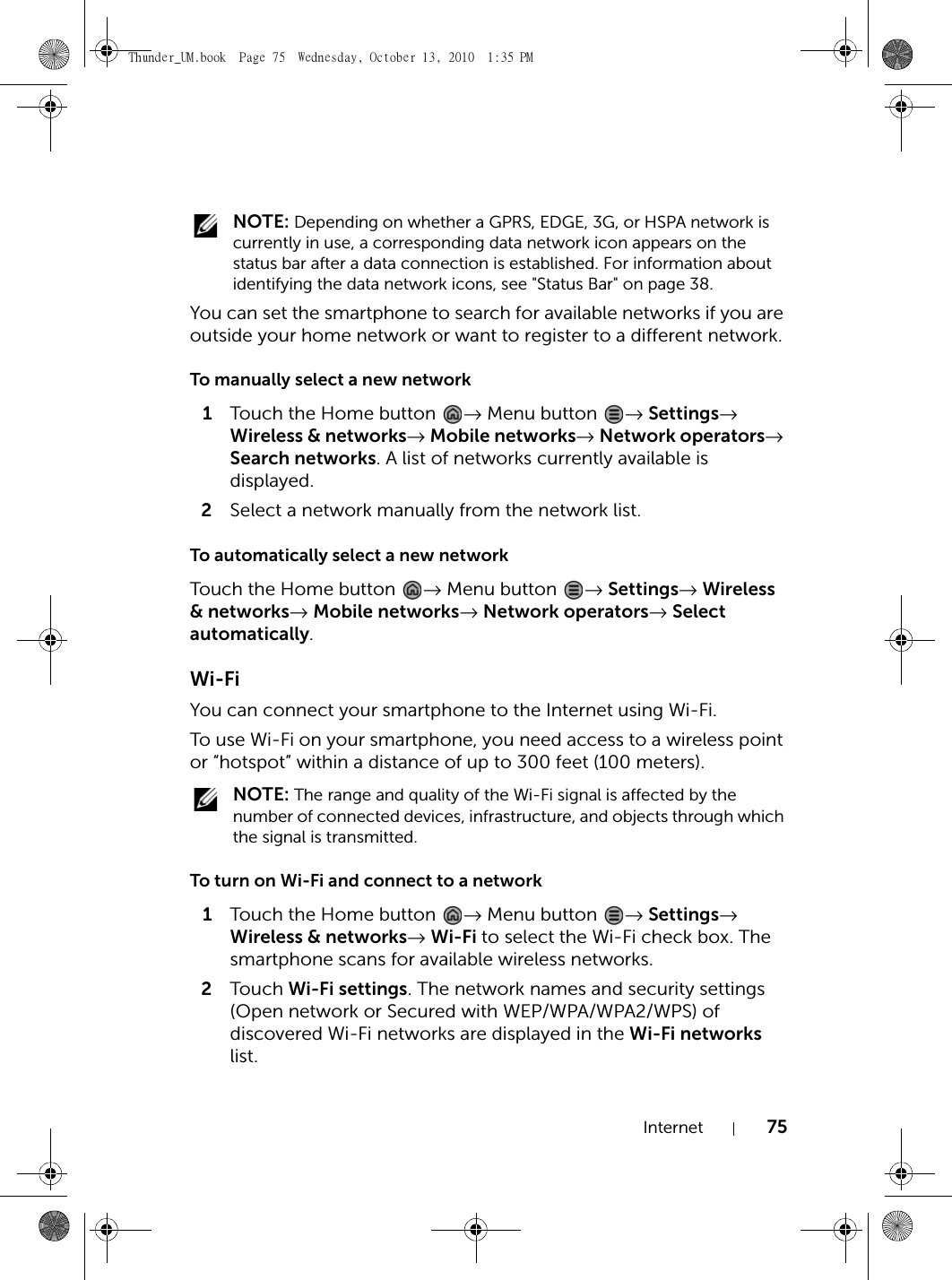 Internet 75 NOTE: Depending on whether a GPRS, EDGE, 3G, or HSPA network is currently in use, a corresponding data network icon appears on the status bar after a data connection is established. For information about identifying the data network icons, see &quot;Status Bar&quot; on page 38.You can set the smartphone to search for available networks if you are outside your home network or want to register to a different network.To manually select a new network1Touch the Home button  → Menu button  → Settings→ Wireless &amp; networks→ Mobile networks→ Network operators→ Search networks. A list of networks currently available is displayed.2Select a network manually from the network list.To automatically select a new networkTouch the Home button  → Menu button  → Settings→ Wireless &amp; networks→ Mobile networks→ Network operators→ Select automatically.Wi-FiYou can connect your smartphone to the Internet using Wi-Fi.To use Wi-Fi on your smartphone, you need access to a wireless point or “hotspot” within a distance of up to 300 feet (100 meters). NOTE: The range and quality of the Wi-Fi signal is affected by the number of connected devices, infrastructure, and objects through which the signal is transmitted.To turn on Wi-Fi and connect to a network1Touch the Home button  → Menu button  → Settings→ Wireless &amp; networks→ Wi-Fi to select the Wi-Fi check box. The smartphone scans for available wireless networks.2Touch  Wi-Fi settings. The network names and security settings (Open network or Secured with WEP/WPA/WPA2/WPS) of discovered Wi-Fi networks are displayed in the Wi-Fi networks list.Thunder_UM.book  Page 75  Wednesday, October 13, 2010  1:35 PM