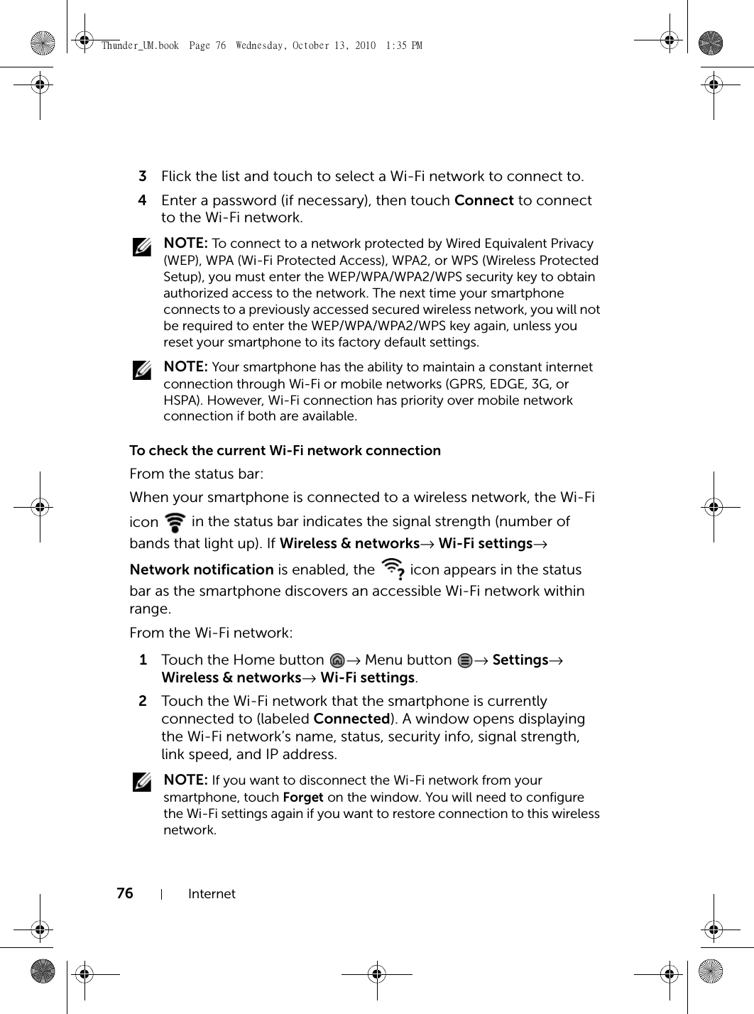 76 Internet3Flick the list and touch to select a Wi-Fi network to connect to.4Enter a password (if necessary), then touch Connect to connect to the Wi-Fi network. NOTE: To connect to a network protected by Wired Equivalent Privacy (WEP), WPA (Wi-Fi Protected Access), WPA2, or WPS (Wireless Protected Setup), you must enter the WEP/WPA/WPA2/WPS security key to obtain authorized access to the network. The next time your smartphone connects to a previously accessed secured wireless network, you will not be required to enter the WEP/WPA/WPA2/WPS key again, unless you reset your smartphone to its factory default settings. NOTE: Your smartphone has the ability to maintain a constant internet connection through Wi-Fi or mobile networks (GPRS, EDGE, 3G, or HSPA). However, Wi-Fi connection has priority over mobile network connection if both are available.To check the current Wi-Fi network connectionFrom the status bar:When your smartphone is connected to a wireless network, the Wi-Fi icon   in the status bar indicates the signal strength (number of bands that light up). If Wireless &amp; networks→ Wi-Fi settings→ Network notification is enabled, the   icon appears in the status bar as the smartphone discovers an accessible Wi-Fi network within range.From the Wi-Fi network:1Touch the Home button  → Menu button  → Settings→ Wireless &amp; networks→ Wi-Fi settings.2Touch the Wi-Fi network that the smartphone is currently connected to (labeled Connected). A window opens displaying the Wi-Fi network’s name, status, security info, signal strength, link speed, and IP address. NOTE: If you want to disconnect the Wi-Fi network from your smartphone, touch Forget on the window. You will need to configure the Wi-Fi settings again if you want to restore connection to this wireless network.Thunder_UM.book  Page 76  Wednesday, October 13, 2010  1:35 PM