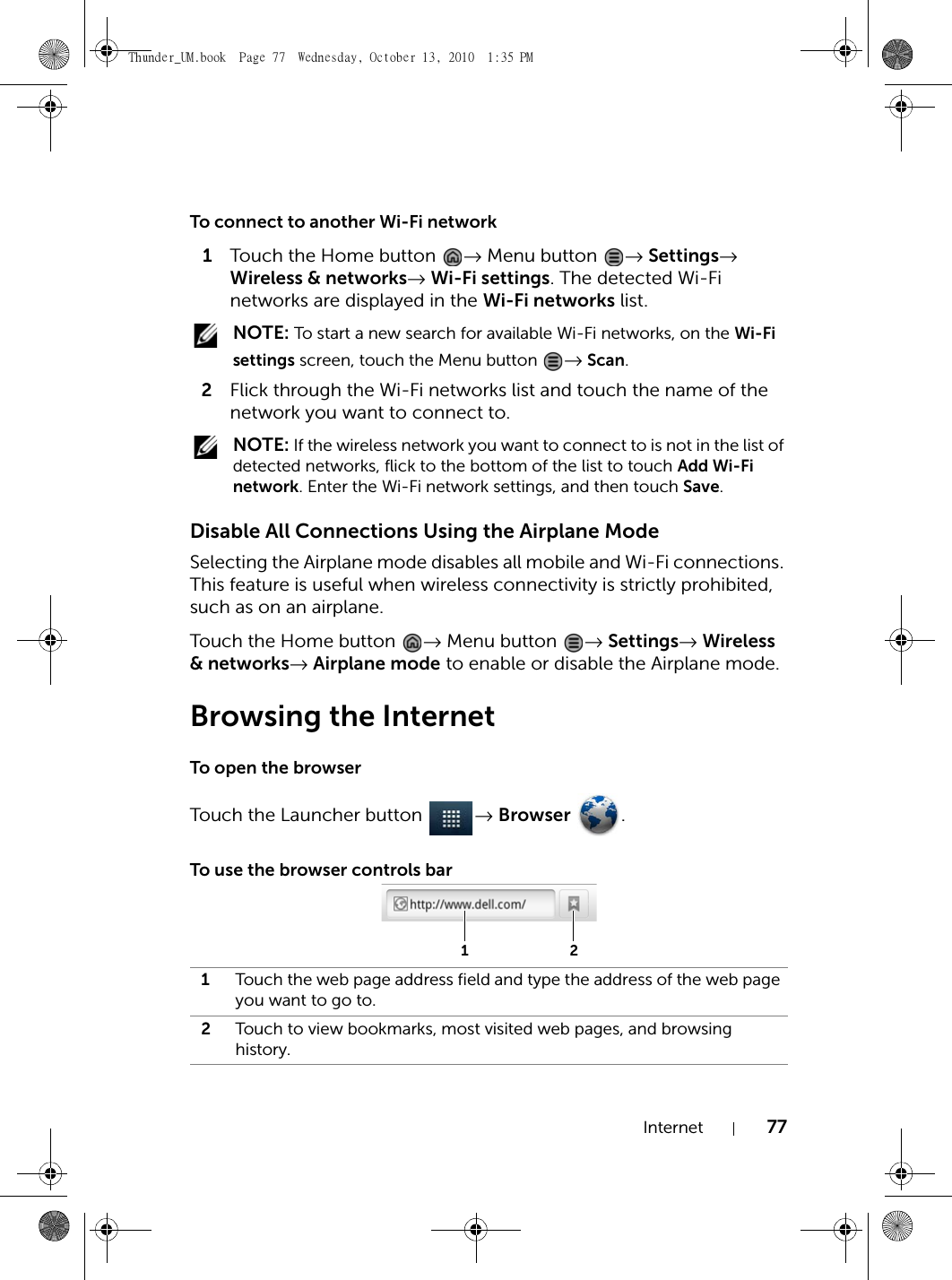 Internet 77To connect to another Wi-Fi network1Touch the Home button  → Menu button  → Settings→ Wireless &amp; networks→ Wi-Fi settings. The detected Wi-Fi networks are displayed in the Wi-Fi networks list. NOTE: To start a new search for available Wi-Fi networks, on the Wi-Fi settings screen, touch the Menu button  → Scan.2Flick through the Wi-Fi networks list and touch the name of the network you want to connect to. NOTE: If the wireless network you want to connect to is not in the list of detected networks, flick to the bottom of the list to touch Add Wi-Fi network. Enter the Wi-Fi network settings, and then touch Save.Disable All Connections Using the Airplane ModeSelecting the Airplane mode disables all mobile and Wi-Fi connections. This feature is useful when wireless connectivity is strictly prohibited, such as on an airplane.Touch the Home button  → Menu button  → Settings→ Wireless &amp; networks→ Airplane mode to enable or disable the Airplane mode.Browsing the InternetTo open the browserTouch the Launcher button  → Browser .To use the browser controls bar1Touch the web page address field and type the address of the web page you want to go to.2Touch to view bookmarks, most visited web pages, and browsing history.12Thunder_UM.book  Page 77  Wednesday, October 13, 2010  1:35 PM