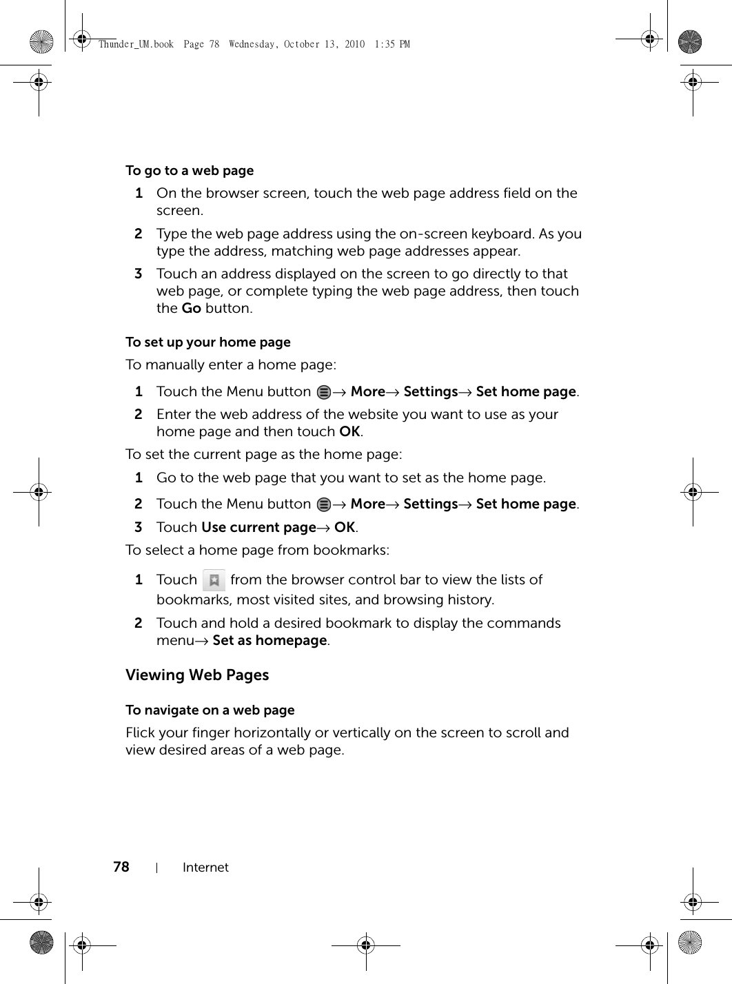 78 InternetTo go to a web page1On the browser screen, touch the web page address field on the screen.2Type the web page address using the on-screen keyboard. As you type the address, matching web page addresses appear. 3Touch an address displayed on the screen to go directly to that web page, or complete typing the web page address, then touch the Go button.To set up your home pageTo manually enter a home page:1Touch the Menu button  → More→ Settings→ Set home page.2Enter the web address of the website you want to use as your home page and then touch OK.To set the current page as the home page:1Go to the web page that you want to set as the home page.2Touch the Menu button  → More→ Settings→ Set home page.3Touch  Use current page→ OK.To select a home page from bookmarks:1Touch   from the browser control bar to view the lists of bookmarks, most visited sites, and browsing history.2Touch and hold a desired bookmark to display the commands menu→ Set as homepage.Viewing Web PagesTo navigate on a web pageFlick your finger horizontally or vertically on the screen to scroll and view desired areas of a web page.Thunder_UM.book  Page 78  Wednesday, October 13, 2010  1:35 PM