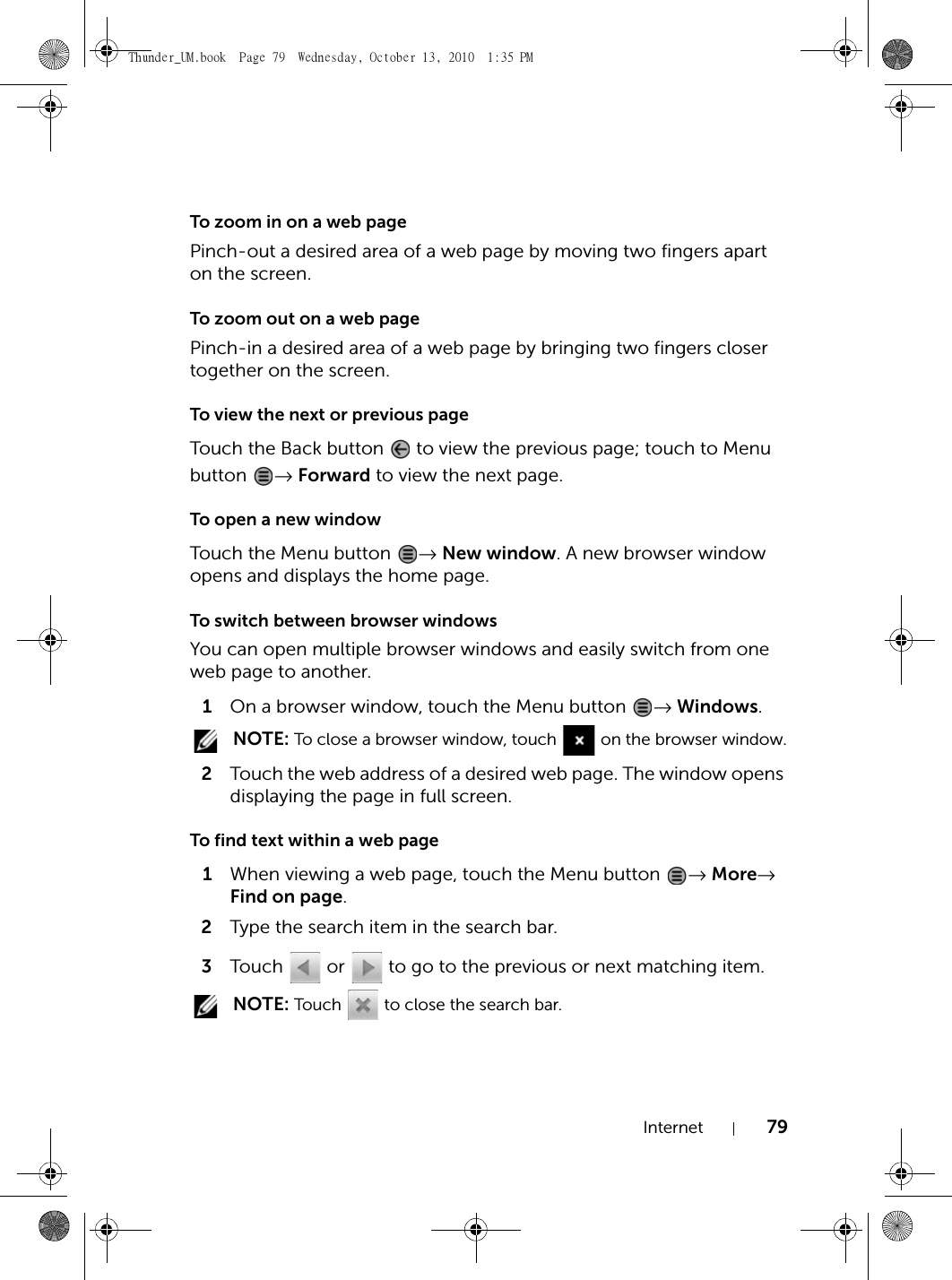 Internet 79To zoom in on a web pagePinch-out a desired area of a web page by moving two fingers apart on the screen.To zoom out on a web pagePinch-in a desired area of a web page by bringing two fingers closer together on the screen.To view the next or previous pageTouch the Back button   to view the previous page; touch to Menu button  → Forward to view the next page.To open a new windowTouch the Menu button  → New window. A new browser window opens and displays the home page.To switch between browser windowsYou can open multiple browser windows and easily switch from one web page to another.1On a browser window, touch the Menu button  → Windows. NOTE: To close a browser window, touch   on the browser window.2Touch the web address of a desired web page. The window opens displaying the page in full screen.To find text within a web page1When viewing a web page, touch the Menu button  → More→ Find on page.2Type the search item in the search bar.3Touch   or   to go to the previous or next matching item. NOTE: Touch   to close the search bar.Thunder_UM.book  Page 79  Wednesday, October 13, 2010  1:35 PM