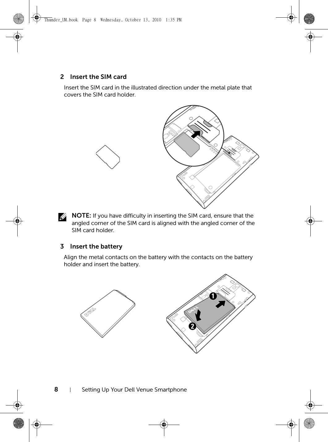 8Setting Up Your Dell Venue Smartphone2 Insert the SIM card3 Insert the batteryInsert the SIM card in the illustrated direction under the metal plate that covers the SIM card holder. NOTE: If you have difficulty in inserting the SIM card, ensure that the angled corner of the SIM card is aligned with the angled corner of the SIM card holder.Align the metal contacts on the battery with the contacts on the battery holder and insert the battery.Thunder_UM.book  Page 8  Wednesday, October 13, 2010  1:35 PM