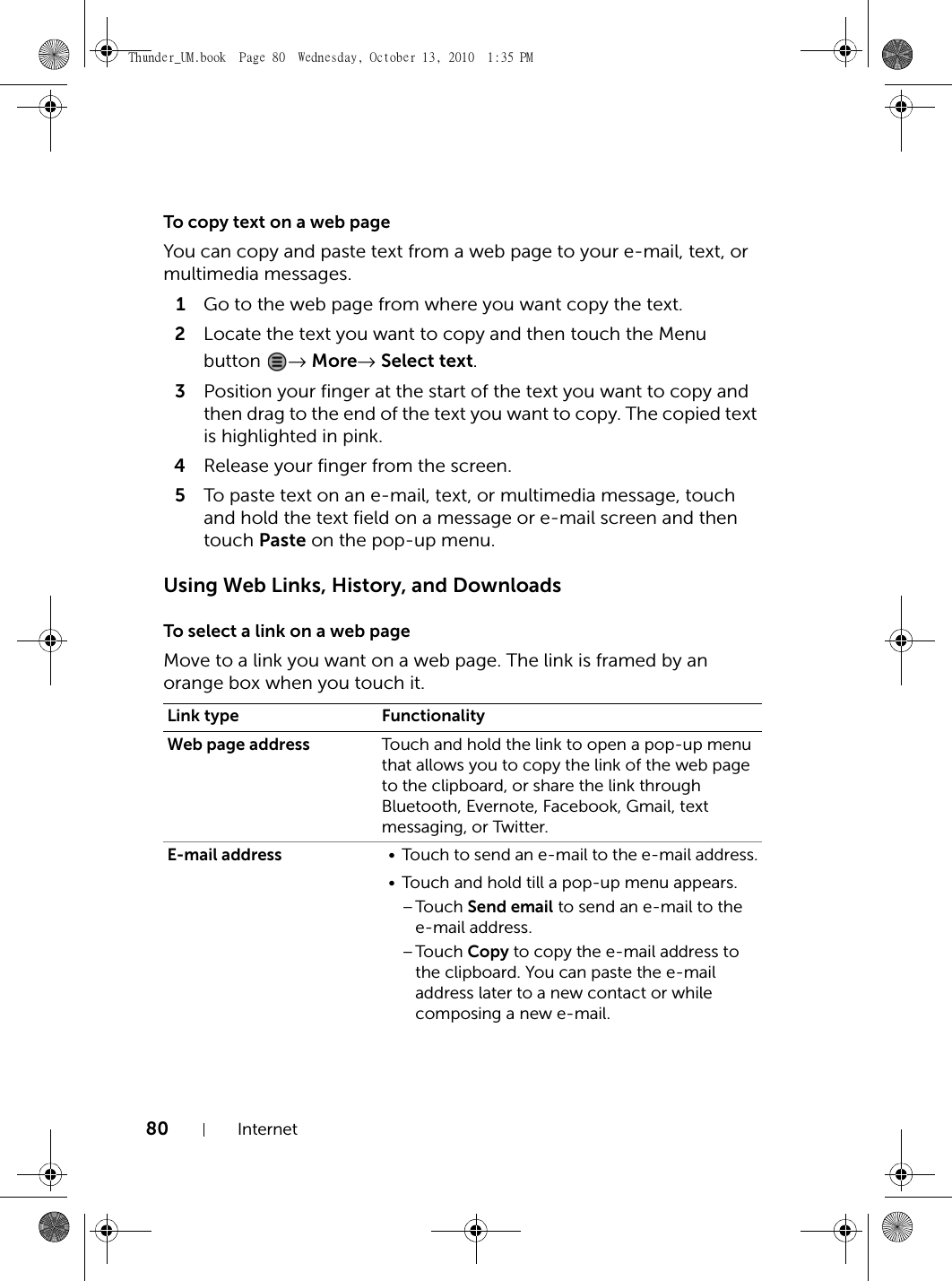 80 InternetTo copy text on a web pageYou can copy and paste text from a web page to your e-mail, text, or multimedia messages.1Go to the web page from where you want copy the text.2Locate the text you want to copy and then touch the Menu button  → More→ Select text.3Position your finger at the start of the text you want to copy and then drag to the end of the text you want to copy. The copied text is highlighted in pink.4Release your finger from the screen.5To paste text on an e-mail, text, or multimedia message, touch and hold the text field on a message or e-mail screen and then touch Paste on the pop-up menu.Using Web Links, History, and DownloadsTo select a link on a web pageMove to a link you want on a web page. The link is framed by an orange box when you touch it.Link type FunctionalityWeb page address Touch and hold the link to open a pop-up menu that allows you to copy the link of the web page to the clipboard, or share the link through Bluetooth, Evernote, Facebook, Gmail, text messaging, or Twitter.E-mail address • Touch to send an e-mail to the e-mail address.• Touch and hold till a pop-up menu appears.–Touch Send email to send an e-mail to the e-mail address.–Touch Copy to copy the e-mail address to the clipboard. You can paste the e-mail address later to a new contact or while composing a new e-mail.Thunder_UM.book  Page 80  Wednesday, October 13, 2010  1:35 PM