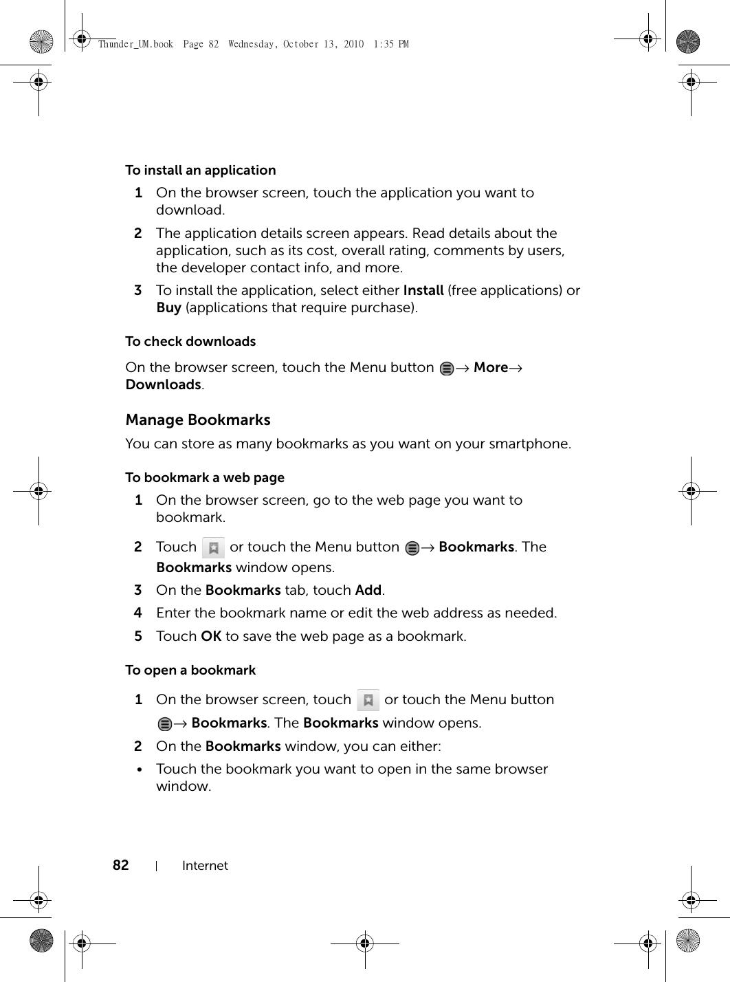 82 InternetTo install an application1On the browser screen, touch the application you want to download.2The application details screen appears. Read details about the application, such as its cost, overall rating, comments by users, the developer contact info, and more.3To install the application, select either Install (free applications) or Buy (applications that require purchase).To check downloadsOn the browser screen, touch the Menu button  → More→ Downloads.Manage BookmarksYou can store as many bookmarks as you want on your smartphone.To bookmark a web page1On the browser screen, go to the web page you want to bookmark.2Touch   or touch the Menu button  → Bookmarks. The Bookmarks window opens.3On the Bookmarks tab, touch Add.4Enter the bookmark name or edit the web address as needed.5Touch  OK to save the web page as a bookmark.To open a bookmark1On the browser screen, touch   or touch the Menu button → Bookmarks. The Bookmarks window opens.2On the Bookmarks window, you can either:• Touch the bookmark you want to open in the same browser window.Thunder_UM.book  Page 82  Wednesday, October 13, 2010  1:35 PM