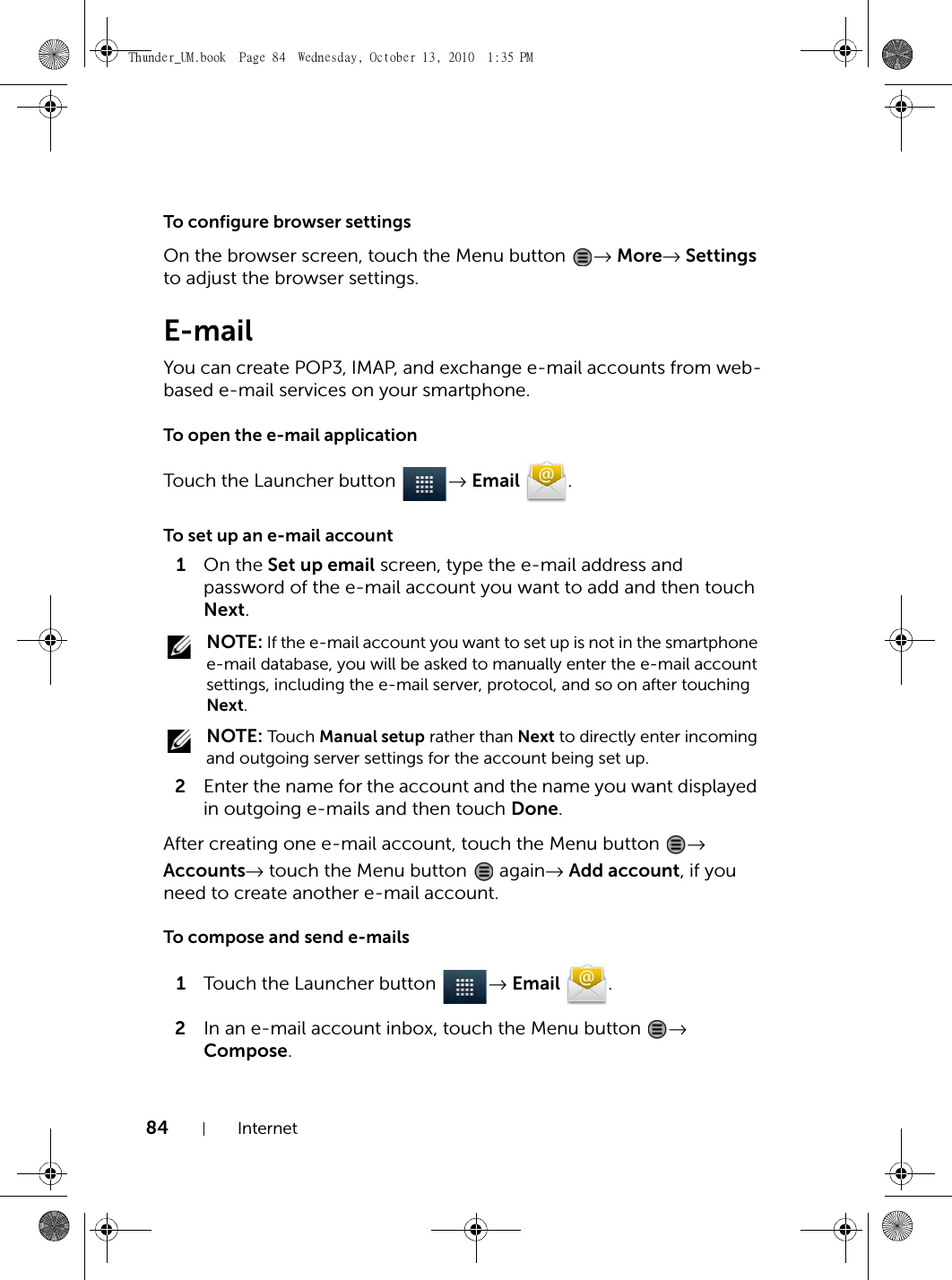 84 InternetTo configure browser settingsOn the browser screen, touch the Menu button  → More→ Settings to adjust the browser settings.E-mailYou can create POP3, IMAP, and exchange e-mail accounts from web-based e-mail services on your smartphone.To open the e-mail applicationTouch the Launcher button  → Email .To set up an e-mail account1On the Set up email screen, type the e-mail address and password of the e-mail account you want to add and then touch Next. NOTE: If the e-mail account you want to set up is not in the smartphone e-mail database, you will be asked to manually enter the e-mail account settings, including the e-mail server, protocol, and so on after touching Next. NOTE: Tou ch Manual setup rather than Next to directly enter incoming and outgoing server settings for the account being set up.2Enter the name for the account and the name you want displayed in outgoing e-mails and then touch Done.After creating one e-mail account, touch the Menu button  → Accounts→ touch the Menu button   again→ Add account, if you need to create another e-mail account.To compose and send e-mails1Touch the Launcher button  → Email .2In an e-mail account inbox, touch the Menu button  → Compose.Thunder_UM.book  Page 84  Wednesday, October 13, 2010  1:35 PM