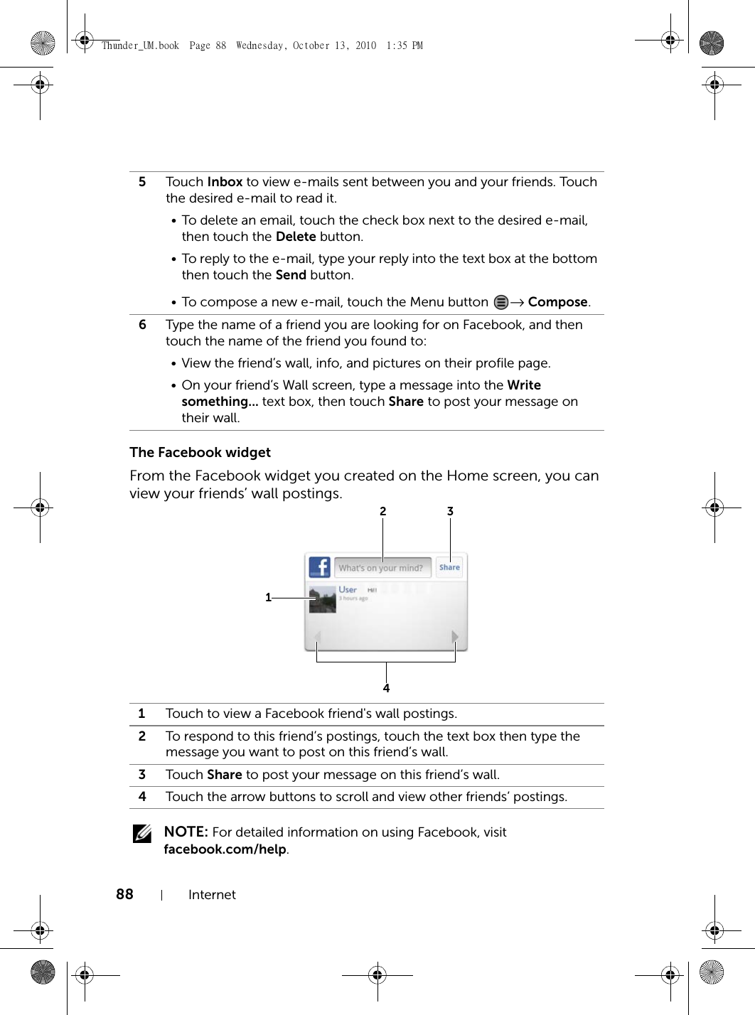 88 InternetThe Facebook widgetFrom the Facebook widget you created on the Home screen, you can view your friends’ wall postings. NOTE: For detailed information on using Facebook, visit facebook.com/help.5Touch Inbox to view e-mails sent between you and your friends. Touch the desired e-mail to read it.• To delete an email, touch the check box next to the desired e-mail, then touch the Delete button.• To reply to the e-mail, type your reply into the text box at the bottom then touch the Send button.• To compose a new e-mail, touch the Menu button  → Compose.6Type the name of a friend you are looking for on Facebook, and then touch the name of the friend you found to:• View the friend’s wall, info, and pictures on their profile page.• On your friend’s Wall screen, type a message into the Write something... text box, then touch Share to post your message on their wall.1Touch to view a Facebook friend&apos;s wall postings.2To respond to this friend’s postings, touch the text box then type the message you want to post on this friend’s wall.3Touch Share to post your message on this friend’s wall.4Touch the arrow buttons to scroll and view other friends’ postings.1234Thunder_UM.book  Page 88  Wednesday, October 13, 2010  1:35 PM