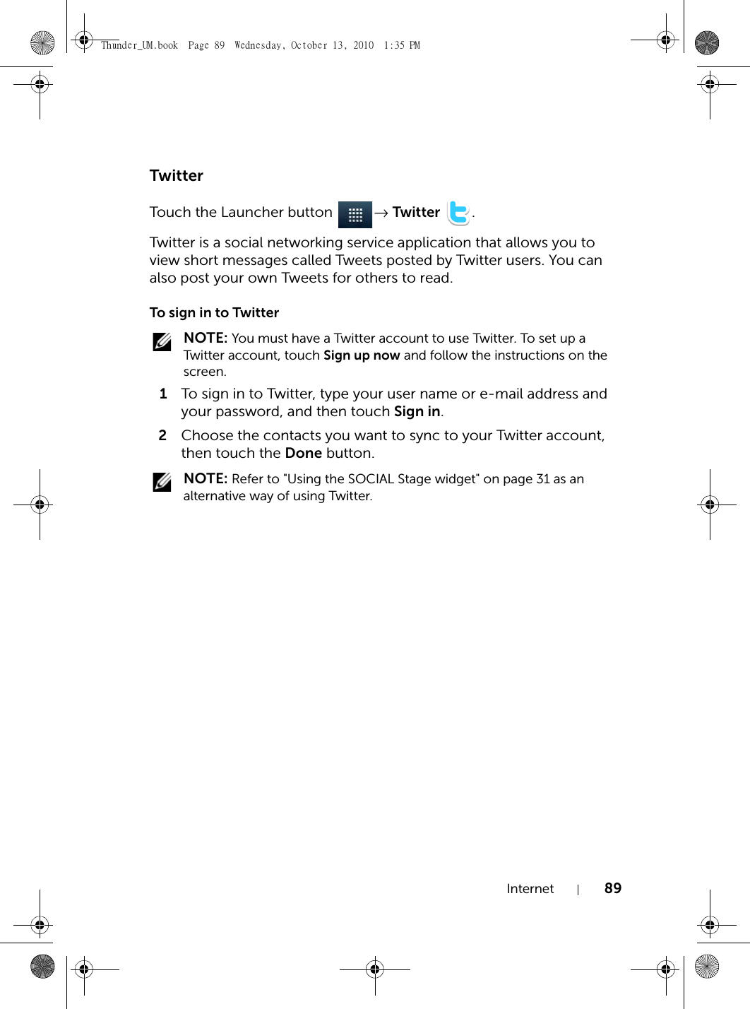 Internet 89TwitterTouch the Launcher button  → Twitter .Twitter is a social networking service application that allows you to view short messages called Tweets posted by Twitter users. You can also post your own Tweets for others to read.To sign in to Twitter NOTE: You must have a Twitter account to use Twitter. To set up a Twitter account, touch Sign up now and follow the instructions on the screen.1To sign in to Twitter, type your user name or e-mail address and your password, and then touch Sign in.2Choose the contacts you want to sync to your Twitter account, then touch the Done button. NOTE: Refer to &quot;Using the SOCIAL Stage widget&quot; on page 31 as an alternative way of using Twitter.Thunder_UM.book  Page 89  Wednesday, October 13, 2010  1:35 PM