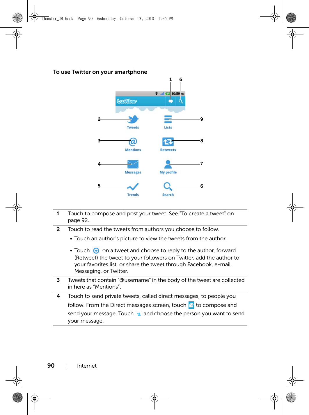 90 InternetTo use Twitter on your smartphone1Touch to compose and post your tweet. See &quot;To create a tweet&quot; on page 92.2Touch to read the tweets from authors you choose to follow.• Touch an author’s picture to view the tweets from the author.•Touch   on a tweet and choose to reply to the author, forward (Retweet) the tweet to your followers on Twitter, add the author to your favorites list, or share the tweet through Facebook, e-mail, Messaging, or Twitter.3Tweets that contain “@username” in the body of the tweet are collected in here as “Mentions”.4Touch to send private tweets, called direct messages, to people you follow. From the Direct messages screen, touch   to compose and send your message. Touch   and choose the person you want to send your message.2634578961Thunder_UM.book  Page 90  Wednesday, October 13, 2010  1:35 PM