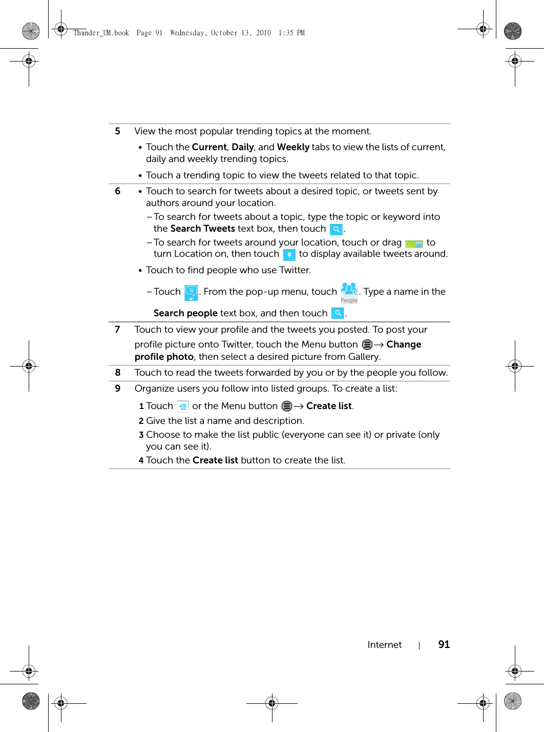 Internet 915View the most popular trending topics at the moment.•Touch the Current, Daily, and Weekly tabs to view the lists of current, daily and weekly trending topics.• Touch a trending topic to view the tweets related to that topic.6• Touch to search for tweets about a desired topic, or tweets sent by authors around your location.–To search for tweets about a topic, type the topic or keyword into the Search Tweets text box, then touch  .–To search for tweets around your location, touch or drag   to turn Location on, then touch   to display available tweets around.• Touch to find people who use Twitter.–Touch  . From the pop-up menu, touch  . Type a name in the Search people text box, and then touch  .7Touch to view your profile and the tweets you posted. To post your profile picture onto Twitter, touch the Menu button  → Change profile photo, then select a desired picture from Gallery.8Touch to read the tweets forwarded by you or by the people you follow.9Organize users you follow into listed groups. To create a list:1Touch   or the Menu button  → Create list.2Give the list a name and description.3Choose to make the list public (everyone can see it) or private (only you can see it).4Touch th e Create list button to create the list.Thunder_UM.book  Page 91  Wednesday, October 13, 2010  1:35 PM