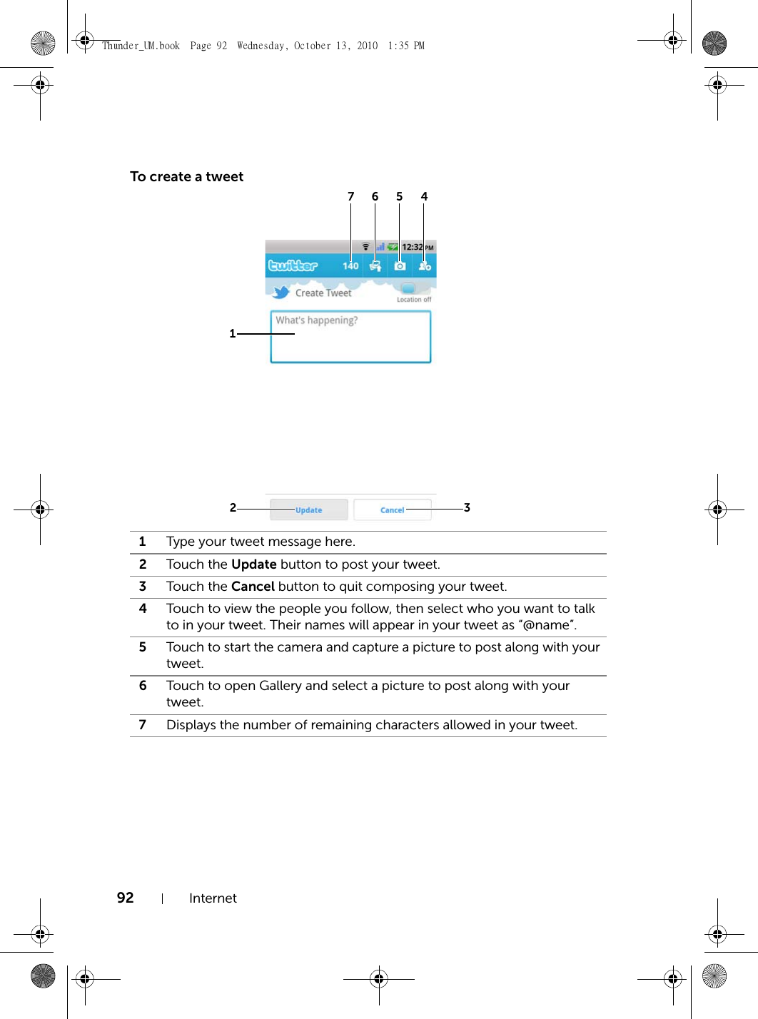 92 InternetTo create a tweet1Type your tweet message here.2Touch the Update button to post your tweet.3Touch the Cancel button to quit composing your tweet.4Touch to view the people you follow, then select who you want to talk to in your tweet. Their names will appear in your tweet as “@name”.5Touch to start the camera and capture a picture to post along with your tweet.6Touch to open Gallery and select a picture to post along with your tweet.7Displays the number of remaining characters allowed in your tweet.1234567Thunder_UM.book  Page 92  Wednesday, October 13, 2010  1:35 PM