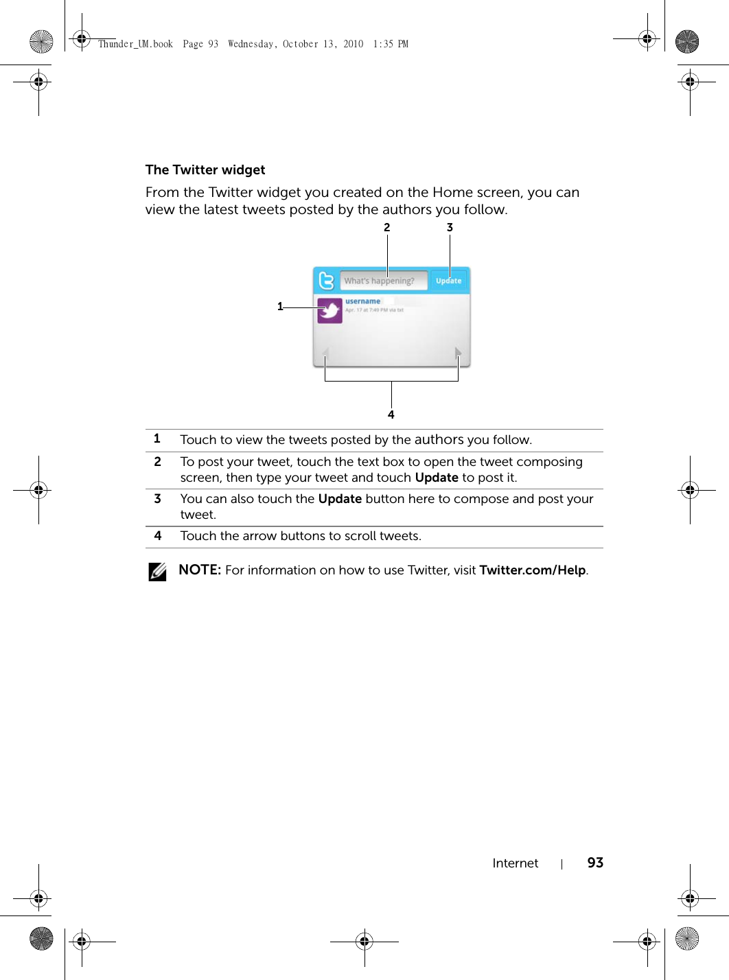 Internet 93The Twitter widgetFrom the Twitter widget you created on the Home screen, you can view the latest tweets posted by the authors you follow. NOTE: For information on how to use Twitter, visit Twitter.com/Help.1Touch to view the tweets posted by the authors you follow.2To post your tweet, touch the text box to open the tweet composing screen, then type your tweet and touch Update to post it.3You can also touch the Update button here to compose and post your tweet.4Touch the arrow buttons to scroll tweets.1234Thunder_UM.book  Page 93  Wednesday, October 13, 2010  1:35 PM