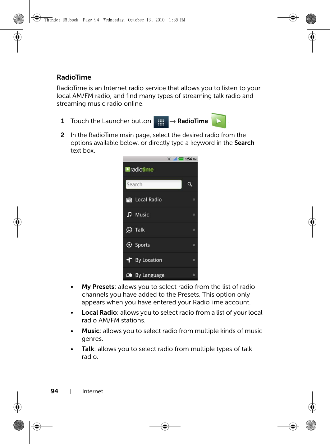94 InternetRadioTimeRadioTime is an Internet radio service that allows you to listen to your local AM/FM radio, and find many types of streaming talk radio and streaming music radio online.1Touch the Launcher button  → RadioTime .2In the RadioTime main page, select the desired radio from the options available below, or directly type a keyword in the Search text box.•My Presets: allows you to select radio from the list of radio channels you have added to the Presets. This option only appears when you have entered your RadioTime account.•Local Radio: allows you to select radio from a list of your local radio AM/FM stations.•Music: allows you to select radio from multiple kinds of music genres.•Talk: allows you to select radio from multiple types of talk radio.Thunder_UM.book  Page 94  Wednesday, October 13, 2010  1:35 PM